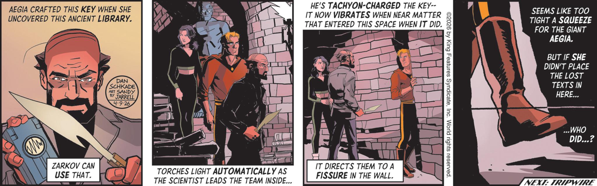 Animated cartoon OCR: AEGIA CRAFTED THIS KEY WHEN SHE UNCOVERED THIS ANCIENT LIBRARY. HE'S TACHYON-CHARGED THE KEY-- IT NOW VIBRATES WHEN NEAR MATTER THAT ENTERED THIS SPACE WHEN IT DID. DAN SCHKADE ART SANDY BY JARRELL 4-9-26 ZARKOV CAN USE THAT. TORCHES LIGHT AUTOMATICALLY AS THE SCIENTIST LEADS THE TEAM INSIDE... IT DIRECTS THEM TO A FISSURE IN THE WALL. 2026 by King Features SyndicateInc. World rights reserved. SEEMS LIKE TOO TIGHT A SQUEEZE FOR THE GIANT AEGIA. BUT IF SHE DIDN'T PLACE THE LOST TEXTS IN HERE... ...WHO DID...? NEXT: TRIPWIRE AEGIA CRAFTED THIS KEY WHEN SHE UNCOVERED THIS ANCIENT LIBRARY . HE'S TACHYON - CHARGED THE KEY-- IT NOW VIBRATES WHEN NEAR MATTER THAT ENTERED THIS SPACE WHEN IT DID . DAN SCHKADE ART SANDY BY JARRELL 4-9-26 ZARKOV CAN USE THAT . TORCHES LIGHT AUTOMATICALLY AS THE SCIENTIST LEADS THE TEAM INSIDE ... IT DIRECTS THEM TO A FISSURE IN THE WALL . 2026 by King Features SyndicateInc. World rights reserved . SEEMS LIKE TOO TIGHT A SQUEEZE FOR THE GIANT AEGIA . BUT IF SHE DIDN'T PLACE THE LOST TEXTS IN HERE ... ... WHO DID ... ? NEXT : TRIPWIRE