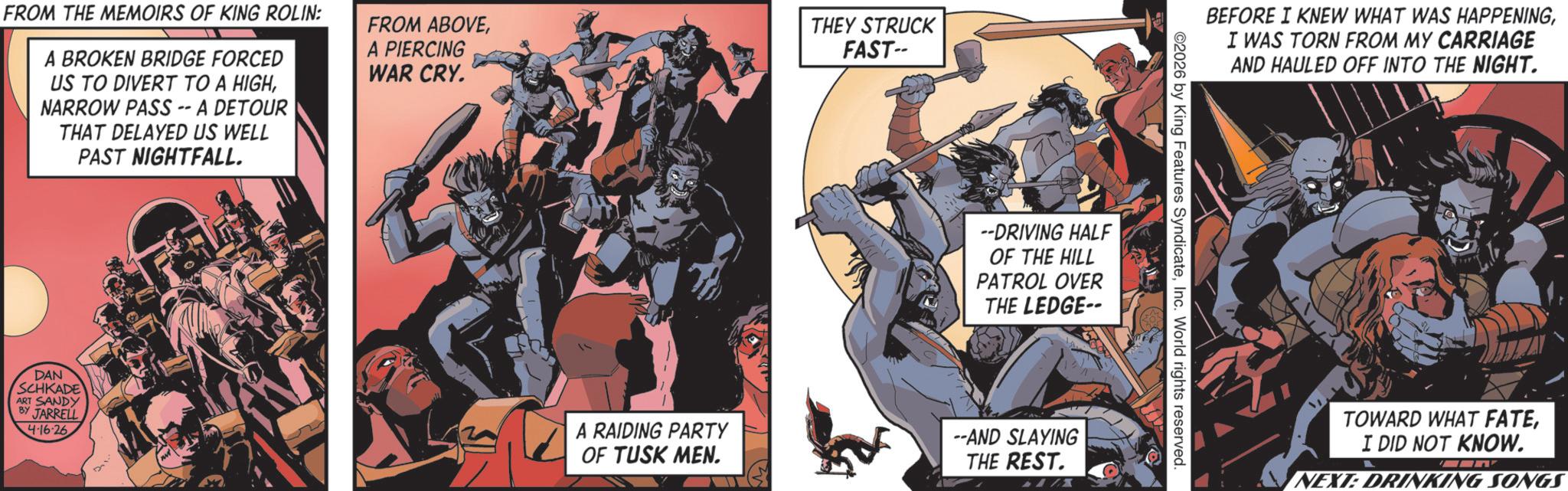Publication OCR: FROM THE MEMOIRS OF KING ROLIN: A BROKEN BRIDGE FORCED US TO DIVERT TO A HIGHNARROW PASS -- A DETOUR THAT DELAYED US WELL PAST NIGHTFALL. FROM ABOVEA PIERCING WAR CRY. THEY STRUCK FAST-- --DRIVING HALF OF THE HILL PATROL OVER THE LEDGE-- DAN SCHKADE ART SANDY BY JARRELL 4-16-26 A RAIDING PARTY OF TUSK MEN. --AND SLAYING THE REST. 1/X BEFORE I KNEW WHAT WAS HAPPENINGI WAS TORN FROM MY CARRIAGE AND HAULED OFF INTO THE NIGHT. 2026 by King Features SyndicateInc. World rights reserved. TOWARD WHAT FATEI DID NOT KNOW. NEXT: DRINKING SONGS FROM THE MEMOIRS OF KING ROLIN : A BROKEN BRIDGE FORCED US TO DIVERT TO A HIGHNARROW PASS -- A DETOUR THAT DELAYED US WELL PAST NIGHTFALL . FROM ABOVEA PIERCING WAR CRY . THEY STRUCK FAST-- --DRIVING HALF OF THE HILL PATROL OVER THE LEDGE-- DAN SCHKADE ART SANDY BY JARRELL 4-16-26 A RAIDING PARTY OF TUSK MEN . --AND SLAYING THE REST . 1 / X BEFORE I KNEW WHAT WAS HAPPENINGI WAS TORN FROM MY CARRIAGE AND HAULED OFF INTO THE NIGHT . 2026 by King Features SyndicateInc. World rights reserved . TOWARD WHAT FATEI DID NOT KNOW . NEXT : DRINKING SONGS