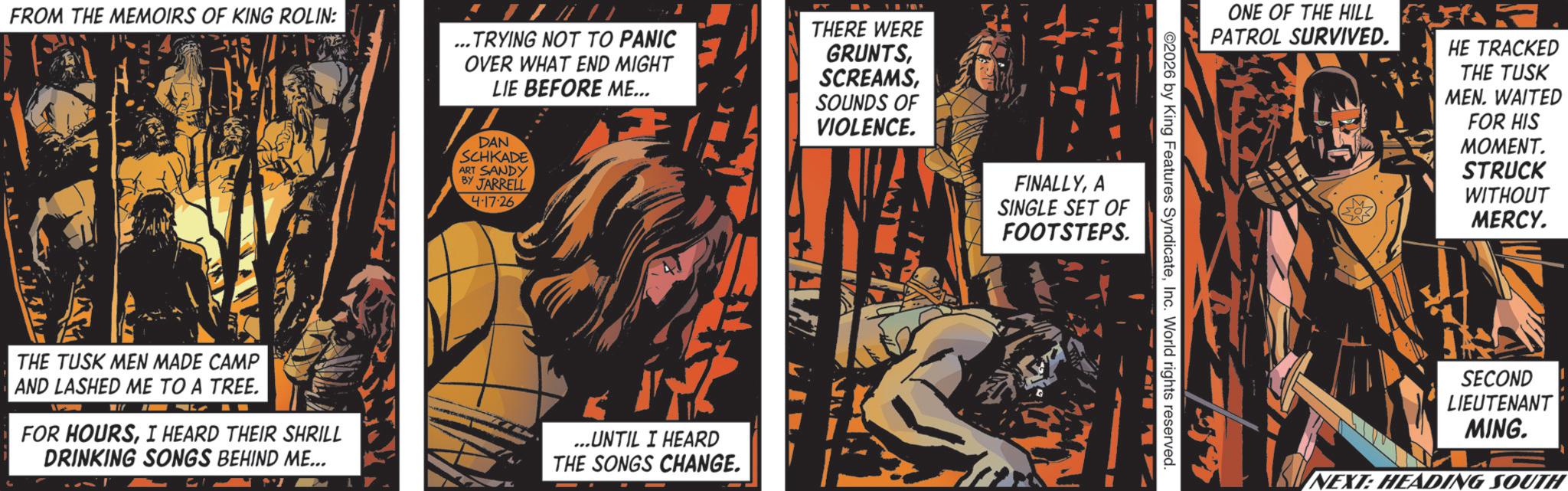 Graphic design OCR: FROM THE MEMOIRS OF KING ROLIN: ... TRYING NOT TO PANIC OVER WHAT END MIGHT LIE BEFORE ME... THERE WERE GRUNTSDAN SCHKADE ART SANDY BY JARRELL 4-17-26 THE TUSK MEN MADE CAMP AND LASHED ME TO A TREE. FOR HOURSI HEARD THEIR SHRILL DRINKING SONGS BEHIND ME... ...UNTIL I HEARD THE SONGS CHANGE. SOUNDS OF VIOLENCE. FINALLYA SINGLE SET OF FOOTSTEPS. ©2026 by King Features SyndicateInc. World rights reserved. ONE OF THE HILL PATROL SURVIVED. HE TRACKED THE TUSK MEN. WAITED FOR HIS MOMENT. STRUCK WITHOUT MERCY. SECOND LIEUTENANT MING. NEXT: HEADING SOUTH FROM THE MEMOIRS OF KING ROLIN : ... TRYING NOT TO PANIC OVER WHAT END MIGHT LIE BEFORE ME ... THERE WERE GRUNTSDAN SCHKADE ART SANDY BY JARRELL 4-17-26 THE TUSK MEN MADE CAMP AND LASHED ME TO A TREE . FOR HOURSI HEARD THEIR SHRILL DRINKING SONGS BEHIND ME ... ... UNTIL I HEARD THE SONGS CHANGE . SOUNDS OF VIOLENCE . FINALLYA SINGLE SET OF FOOTSTEPS . © 2026 by King Features SyndicateInc. World rights reserved . ONE OF THE HILL PATROL SURVIVED . HE TRACKED THE TUSK MEN . WAITED FOR HIS MOMENT . STRUCK WITHOUT MERCY . SECOND LIEUTENANT MING . NEXT : HEADING SOUTH
