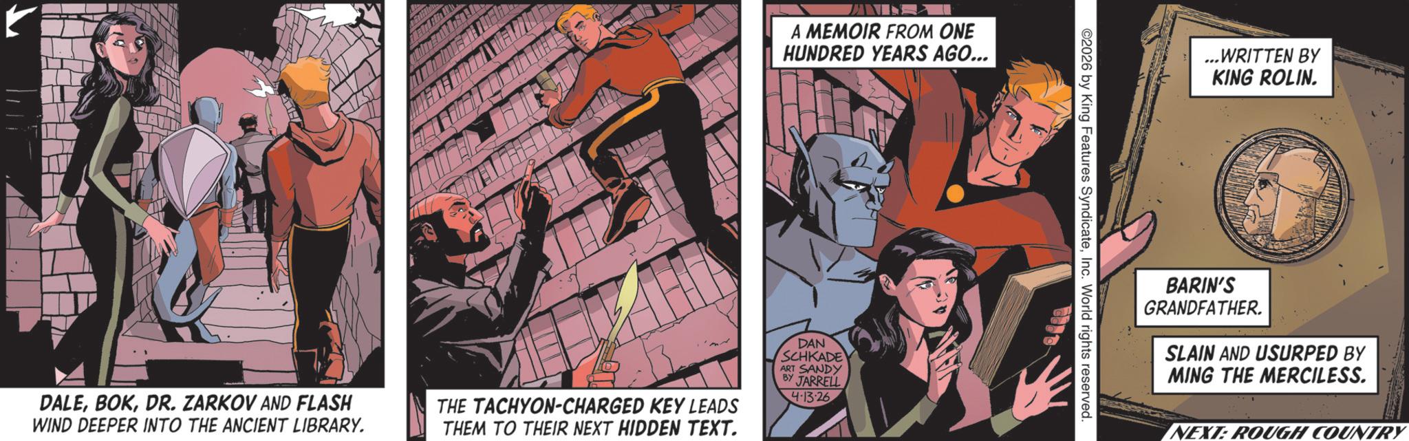 Publication OCR: A MEMOIR FROM ONE HUNDRED YEARS AGO... DALEDR. ZARKOV AND FLASH WIND DEEPER INTO THE ANCIENT LIBRARY. THE TACHYON-CHARGED KEY LEADS THEM TO THEIR NEXT HIDDEN TEXT. DAN SCHKADE ART SANDY BY JARRELL 4-13-26 ©2026 by King Features SyndicateInc. World rights reserved. ...WRITTEN BY KING ROLIN. BARIN'S GRANDFATHER. SLAIN AND USURPED BY MING THE MERCILESS. NEXT: ROUGH COUNTRY A MEMOIR FROM ONE HUNDRED YEARS AGO ... DALEDR . ZARKOV AND FLASH WIND DEEPER INTO THE ANCIENT LIBRARY . THE TACHYON - CHARGED KEY LEADS THEM TO THEIR NEXT HIDDEN TEXT . DAN SCHKADE ART SANDY BY JARRELL 4-13-26 © 2026 by King Features SyndicateInc. World rights reserved . ... WRITTEN BY KING ROLIN . BARIN'S GRANDFATHER . SLAIN AND USURPED BY MING THE MERCILESS . NEXT : ROUGH COUNTRY