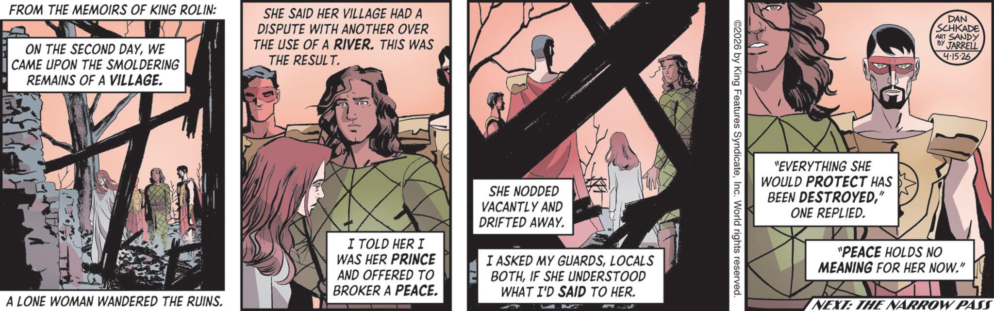 Animation OCR: FROM THE MEMOIRS OF KING ROLIN: ON THE SECOND DAYWE CAME UPON THE SMOLDERING REMAINS OF A VILLAGE. SHE SAID HER VILLAGE HAD A DISPUTE WITH ANOTHER OVER THE USE OF A RIVER. THIS WAS THE RESULT. A LONE WOMAN WANDERED THE RUINS. I TOLD HER I WAS HER PRINCE AND OFFERED TO BROKER A PEACE. SHE NODDED VACANTLY AND DRIFTED AWAY. I ASKED MY GUARDSLOCALS BOTHIF SHE UNDERSTOOD WHAT I'D SAID TO HER. ©2026 by King Features SyndicateInc. World rights reserved. DAN SCHKADE ART SANDY BY JARRELL 4·15·26 "EVERYTHING SHE WOULD PROTECT HAS BEEN DESTROYED" ONE REPLIED. "PEACE HOLDS NO MEANING FOR HER NOW." NEXT: THE NARROW PASS FROM THE MEMOIRS OF KING ROLIN : ON THE SECOND DAYWE CAME UPON THE SMOLDERING REMAINS OF A VILLAGE . SHE SAID HER VILLAGE HAD A DISPUTE WITH ANOTHER OVER THE USE OF A RIVER . THIS WAS THE RESULT . A LONE WOMAN WANDERED THE RUINS . I TOLD HER I WAS HER PRINCE AND OFFERED TO BROKER A PEACE . SHE NODDED VACANTLY AND DRIFTED AWAY . I ASKED MY GUARDSLOCALS BOTHIF SHE UNDERSTOOD WHAT I'D SAID TO HER . © 2026 by King Features SyndicateInc. World rights reserved . DAN SCHKADE ART SANDY BY JARRELL 4 · 15 · 26 " EVERYTHING SHE WOULD PROTECT HAS BEEN DESTROYED" ONE REPLIED . " PEACE HOLDS NO MEANING FOR HER NOW . " NEXT : THE NARROW PASS