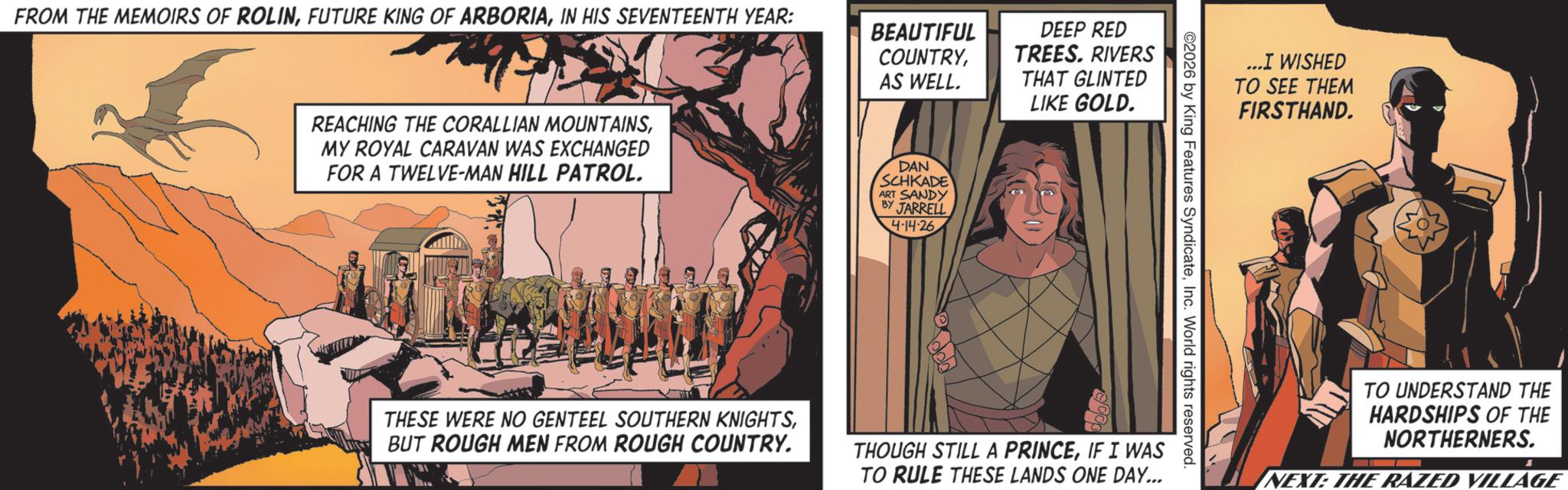 Comic book OCR: FROM THE MEMOIRS OF ROLININ HIS SEVENTEENTH YEAR: BEAUTIFUL COUNTRYDEEP RED TREES. RIVERS AS WELL. THAT GLINTED LIKE GOLD. REACHING THE CORALLIAN MOUNTAINSMY ROYAL CARAVAN WAS EXCHANGED FOR A TWELVE-MAN HILL PATROL. DAN SCHKADE ART SANDY BY JARRELL 4-14-26 ...I WISHED TO SEE THEM FIRSTHAND. ©2026 by King Features SyndicateInc. World rights reserved. THESE WERE NO GENTEEL SOUTHERN KNIGHTSBUT ROUGH MEN FROM ROUGH COUNTRY. THOUGH STILL A PRINCEIF I WAS TO RULE THESE LANDS ONE DAY... TO UNDERSTAND THE HARDSHIPS OF THE NORTHERNERS. NEXT: THE RAZED VILLAGE FROM THE MEMOIRS OF ROLINFUTURE KING OF ARBORIAIN HIS SEVENTEENTH YEAR : BEAUTIFUL COUNTRYDEEP RED TREES . RIVERS AS WELL . THAT GLINTED LIKE GOLD . REACHING THE CORALLIAN MOUNTAINSMY ROYAL CARAVAN WAS EXCHANGED FOR A TWELVE - MAN HILL PATROL . DAN SCHKADE ART SANDY BY JARRELL 4-14-26 ... I WISHED TO SEE THEM FIRSTHAND . © 2026 by King Features SyndicateInc. World rights reserved . THESE WERE NO GENTEEL SOUTHERN KNIGHTSBUT ROUGH MEN FROM ROUGH COUNTRY . THOUGH STILL A PRINCEIF I WAS TO RULE THESE LANDS ONE DAY ... TO UNDERSTAND THE HARDSHIPS OF THE NORTHERNERS . NEXT : THE RAZED VILLAGE