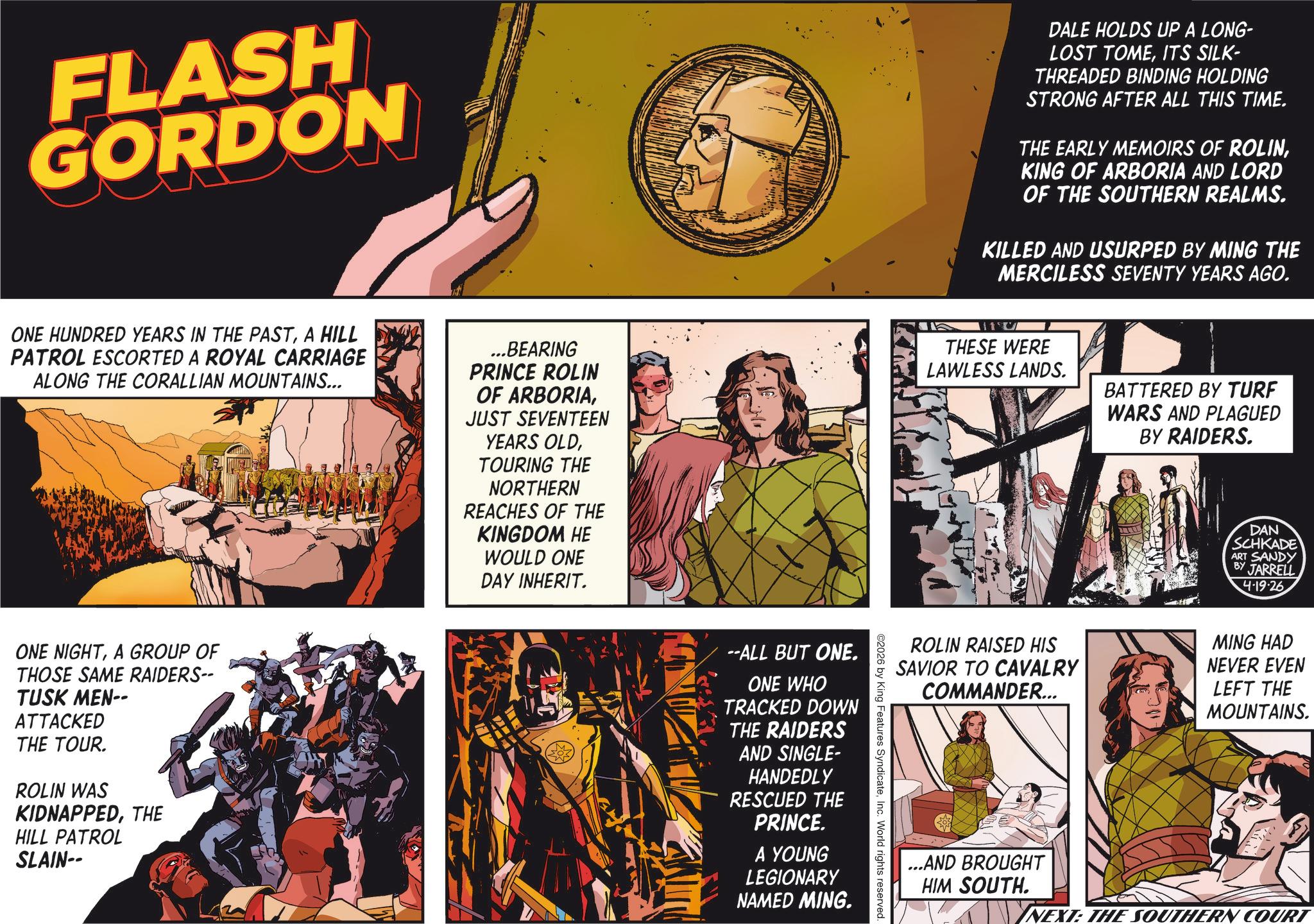 Animated cartoon OCR: FLASH GORDON DALE HOLDS UP A LONG- LOST TOMEITS SILK- THREADED BINDING HOLDING STRONG AFTER ALL THIS TIME. THE EARLY MEMOIRS OF ROLINKING OF ARBORIA AND LORD OF THE SOUTHERN REALMS. KILLED AND USURPED BY MING THE MERCILESS SEVENTY YEARS AGO. ONE HUNDRED YEARS IN THE PASTA HILL PATROL ESCORTED A ROYAL CARRIAGE ALONG THE CORALLIAN MOUNTAINS... ...BEARING PRINCE ROLIN OF ARBORIAJUST SEVENTEEN YEARS OLDTOURING THE NORTHERN REACHES OF THE KINGDOM HE WOULD ONE DAY INHERIT. it' THESE WERE LAWLESS LANDS. BATTERED BY TURF WARS AND PLAGUED BY RAIDERS. DAN SCHKADE ART SANDY BY JARRELL 4-19-26 ONE NIGHTA GROUP OF THOSE SAME RAIDERS-- TUSK MEN-- ATTACKED THE TOUR. ROLIN WAS KIDNAPPEDTHE HILL PATROL SLAIN-- ROLIN RAISED HIS SAVIOR TO CAVALRY COMMANDER... 2026 by King Features SyndicateInc. World rights reserved. --ALL BUT ONE. ONE WHO TRACKED DOWN THE RAIDERS AND SINGLE- HANDEDLY RESCUED THE PRINCE. A YOUNG LEGIONARY NAMED MING. MING HAD NEVER EVEN LEFT THE MOUNTAINS. ...AND BROUGHT HIM SOUTH. NEXT: THE OUTHERN COURT FLASH GORDON DALE HOLDS UP A LONG- LOST TOMEITS SILK- THREADED BINDING HOLDING STRONG AFTER ALL THIS TIME . THE EARLY MEMOIRS OF ROLINKING OF ARBORIA AND LORD OF THE SOUTHERN REALMS . KILLED AND USURPED BY MING THE MERCILESS SEVENTY YEARS AGO . ONE HUNDRED YEARS IN THE PASTA HILL PATROL ESCORTED A ROYAL CARRIAGE ALONG THE CORALLIAN MOUNTAINS ... ... BEARING PRINCE ROLIN OF ARBORIAJUST SEVENTEEN YEARS OLDTOURING THE NORTHERN REACHES OF THE KINGDOM HE WOULD ONE DAY INHERIT . it ' THESE WERE LAWLESS LANDS . BATTERED BY TURF WARS AND PLAGUED BY RAIDERS . DAN SCHKADE ART SANDY BY JARRELL 4-19-26 ONE NIGHTA GROUP OF THOSE SAME RAIDERS-- TUSK MEN-- ATTACKED THE TOUR . ROLIN WAS KIDNAPPEDTHE HILL PATROL SLAIN-- ROLIN RAISED HIS SAVIOR TO CAVALRY COMMANDER ... 2026 by King Features SyndicateInc. World rights reserved . --ALL BUT ONE . ONE WHO TRACKED DOWN THE RAIDERS AND SINGLE- HANDEDLY RESCUED THE PRINCE . A YOUNG LEGIONARY NAMED MING . MING HAD NEVER EVEN LEFT THE MOUNTAINS . ... AND BROUGHT HIM SOUTH . NEXT : THE OUTHERN COURT