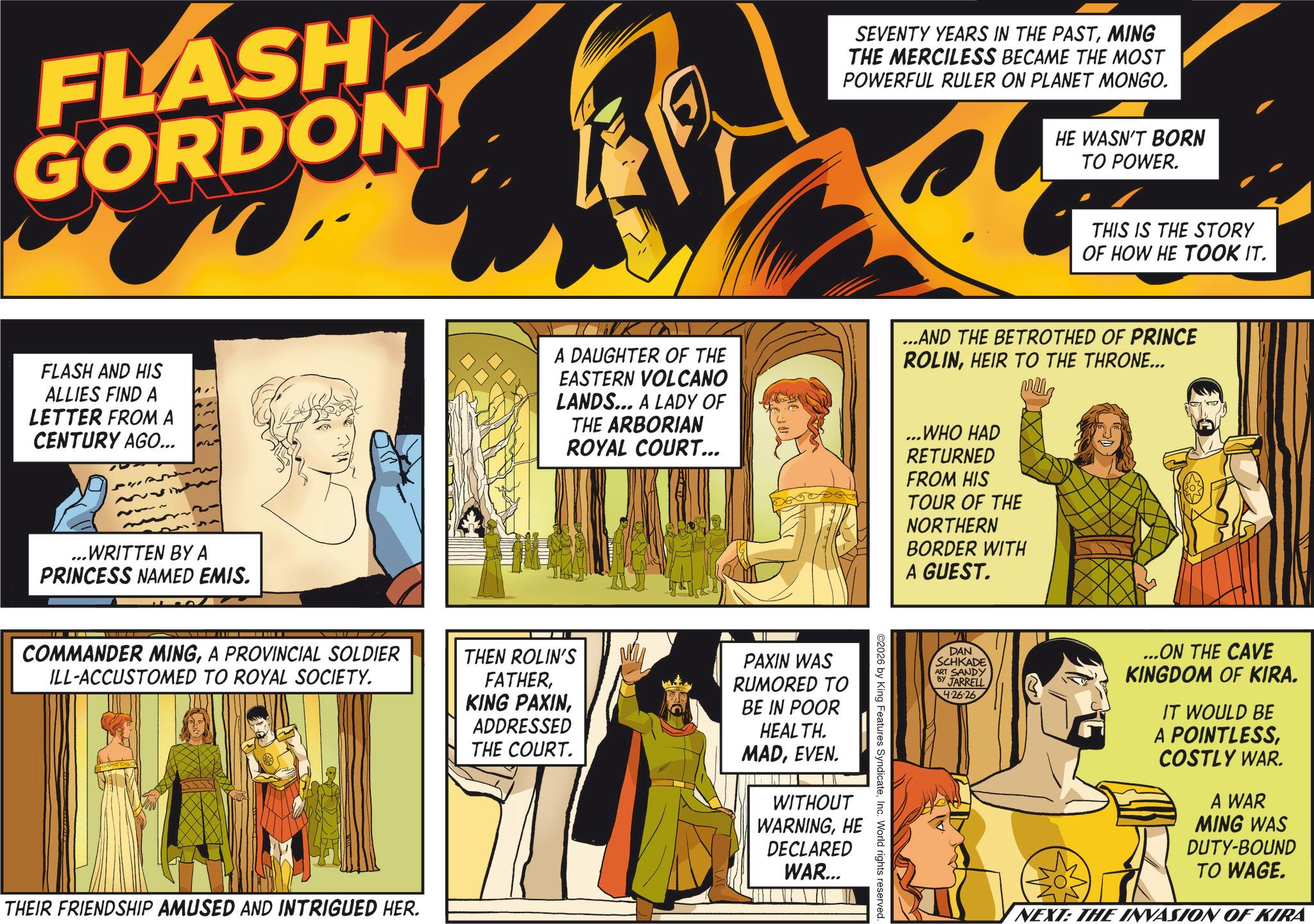 Publication OCR: FLASH GORDON FLASH AND HIS ALLIES FIND A LETTER FROM A CENTURY AGO... 132 ...WRITTEN BY A PRINCESS NAMED EMIS. SEVENTY YEARS IN THE PASTMING THE MERCILESS BECAME THE MOST POWERFUL RULER ON PLANET MONGO. HE WASN'T BORN TO POWER. THIS IS THE STORY OF HOW HE TOOK IT. A DAUGHTER OF THE EASTERN VOLCANO LANDS... A LADY OF THE ARBORIAN ROYAL COURT... ...AND THE BETROTHED OF PRINCE ROLINHEIR TO THE THRONE... ...WHO HAD RETURNED FROM HIS TOUR OF THE NORTHERN BORDER WITH A GUEST. COMMANDER MINGA PROVINCIAL SOLDIER ILL-ACCUSTOMED TO ROYAL SOCIETY. THEN ROLIN'S FATHERADDRESSED THE COURT. PAXIN WAS RUMORED TO BE IN POOR HEALTH. MADEVEN. WITHOUT WARNINGHE DECLARED WAR... THEIR FRIENDSHIP AMUSED AND INTRIGUED HER. ©2026 by King Features SyndicateInc. World rights reserved. DAN SCHKADE ART SANDY BY JARRELL 4.26.26 ...ON THE CAVE KINGDOM OF KIRA. IT WOULD BE A POINTLESSCOSTLY WAR. A WAR MING WAS DUTY-BOUND TO WAGE. NEXT: THE INVASION OF KIRA FLASH GORDON FLASH AND HIS ALLIES FIND A LETTER FROM A CENTURY AGO ... 132 ... WRITTEN BY A PRINCESS NAMED EMIS . SEVENTY YEARS IN THE PASTMING THE MERCILESS BECAME THE MOST POWERFUL RULER ON PLANET MONGO . HE WASN'T BORN TO POWER . THIS IS THE STORY OF HOW HE TOOK IT . A DAUGHTER OF THE EASTERN VOLCANO LANDS ... A LADY OF THE ARBORIAN ROYAL COURT ... ... AND THE BETROTHED OF PRINCE ROLINHEIR TO THE THRONE ... ... WHO HAD RETURNED FROM HIS TOUR OF THE NORTHERN BORDER WITH A GUEST . COMMANDER MINGA PROVINCIAL SOLDIER ILL - ACCUSTOMED TO ROYAL SOCIETY . THEN ROLIN'S FATHERKING PAXINADDRESSED THE COURT . PAXIN WAS RUMORED TO BE IN POOR HEALTH . MADEVEN . WITHOUT WARNINGHE DECLARED WAR ... THEIR FRIENDSHIP AMUSED AND INTRIGUED HER . © 2026 by King Features SyndicateInc. World rights reserved . DAN SCHKADE ART SANDY BY JARRELL 4.26.26 ... ON THE CAVE KINGDOM OF KIRA . IT WOULD BE A POINTLESSCOSTLY WAR . A WAR MING WAS DUTY - BOUND TO WAGE . NEXT : THE INVASION OF KIRA