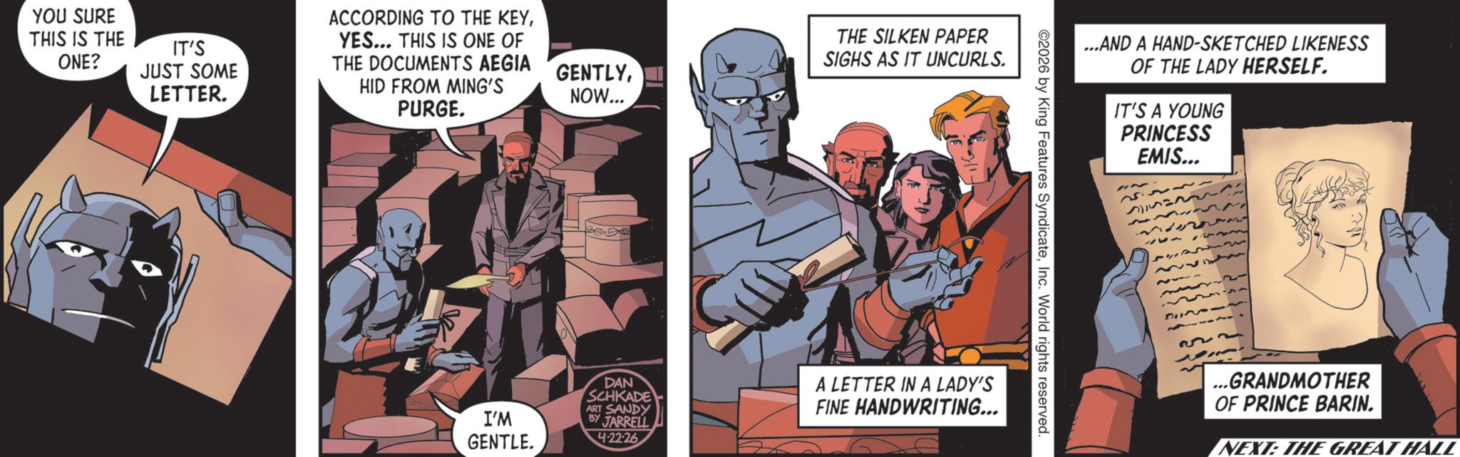Animated cartoon OCR: YOU SURE THIS IS THE ONE? IT'S JUST SOME LETTER. ACCORDING TO THE KEYYES... THIS IS ONE OF HID FROM MING'S PURGE. THE DOCUMENTS AEGIA GENTLYNOW... THE SILKEN PAPER SIGHS AS IT UNCURLS. I'M GENTLE. DAN SCHKADE ART SANDY BY JARRELL 4.22.26 A LETTER IN A LADY'S FINE HANDWRITING... 2026 by King Features SyndicateInc. World rights reserved. ...AND A HAND-SKETCHED LIKENESS OF THE LADY HERSELF. IT'S A YOUNG PRINCESS EMIS... 12 51120 ...GRANDMOTHER OF PRINCE BARIN. NEXT: THE GREAT HALL YOU SURE THIS IS THE ONE ? IT'S JUST SOME LETTER . ACCORDING TO THE KEYYES ... THIS IS ONE OF HID FROM MING'S PURGE . THE DOCUMENTS AEGIA GENTLYNOW ... THE SILKEN PAPER SIGHS AS IT UNCURLS . I'M GENTLE . DAN SCHKADE ART SANDY BY JARRELL 4.22.26 A LETTER IN A LADY'S FINE HANDWRITING ... 2026 by King Features SyndicateInc. World rights reserved . ... AND A HAND - SKETCHED LIKENESS OF THE LADY HERSELF . IT'S A YOUNG PRINCESS EMIS ... 12 51120 ... GRANDMOTHER OF PRINCE BARIN . NEXT : THE GREAT HALL