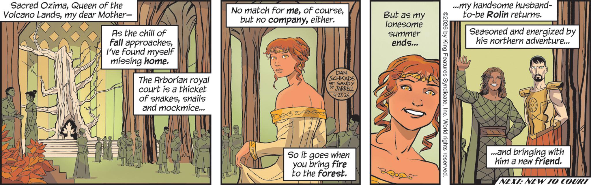 Animated cartoon OCR: Sacred OzimaQueen of the Volcano Landsmy dear Mother- As the chill of fall approachesI've found myself missing home. The Arborian royal court is a thicket of snakessnails and mockmice... No match for meeither. DAN SCHKADE ART SANDY BY JARRELL 4.23-26 So it goes when you bring fire to the forest. But as my lonesome Summer ends... ...my handsome husband- to-be Rolín returns. Seasoned and energized by his northern adventure... ©2026 by King Features SyndicateInc. World rights reserved. ...and bringing with him a new friend. NEXT: NEW TO COURT Sacred OzimaQueen of the Volcano Landsmy dear Mother- As the chill of fall approachesI've found myself missing home . The Arborian royal court is a thicket of snakessnails and mockmice ... No match for meof coursebut no companyeither . DAN SCHKADE ART SANDY BY JARRELL 4.23-26 So it goes when you bring fire to the forest . But as my lonesome Summer ends ... ... my handsome husband- to - be Rolín returns . Seasoned and energized by his northern adventure ... © 2026 by King Features SyndicateInc. World rights reserved . ... and bringing with him a new friend . NEXT : NEW TO COURT