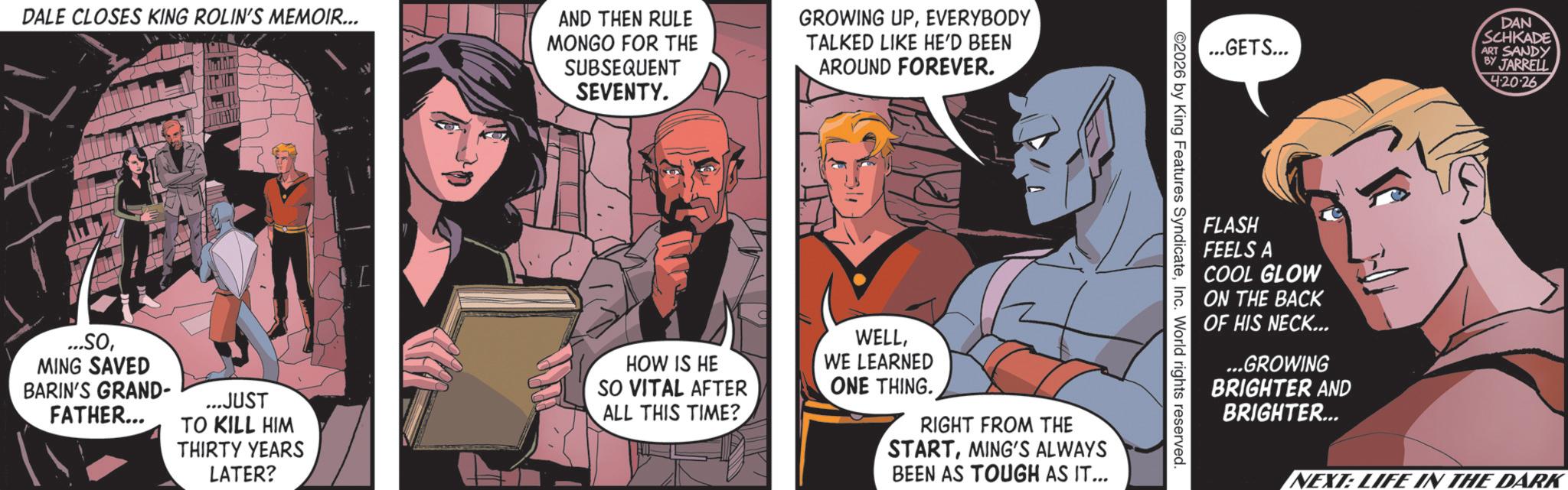 Publication OCR: DALE CLOSES KING ROLIN'S MEMOIR... AND THEN RULE MONGO FOR THE SUBSEQUENT SEVENTY. GROWING UPEVERYBODY TALKED LIKE HE'D BEEN AROUND FOREVER. ...GETS... DAN SCHKADE ART SANDY BY JARRELL 2026 by King Features SyndicateInc. World rights reserved. ...SOMING SAVED BARIN'S GRAND- FATHER... ...JUST TO KILL HIM THIRTY YEARS LATER? HOW IS HE SO VITAL AFTER ALL THIS TIME? WELLWE LEARNED ONE THING. RIGHT FROM THE STARTMING'S ALWAYS BEEN AS TOUGH AS IT... FLASH FEELS A COOL GLOW ON THE BACK OF HIS NECK... ...GROWING BRIGHTER AND BRIGHTER... 420-26 NEXT: LIFE IN THE DARK DALE CLOSES KING ROLIN'S MEMOIR ... AND THEN RULE MONGO FOR THE SUBSEQUENT SEVENTY . GROWING UPEVERYBODY TALKED LIKE HE'D BEEN AROUND FOREVER . ... GETS ... DAN SCHKADE ART SANDY BY JARRELL 2026 by King Features SyndicateInc. World rights reserved . ... SOMING SAVED BARIN'S GRAND- FATHER ... ... JUST TO KILL HIM THIRTY YEARS LATER ? HOW IS HE SO VITAL AFTER ALL THIS TIME ? WELLWE LEARNED ONE THING . RIGHT FROM THE STARTMING'S ALWAYS BEEN AS TOUGH AS IT ... FLASH FEELS A COOL GLOW ON THE BACK OF HIS NECK ... ... GROWING BRIGHTER AND BRIGHTER ... 420-26 NEXT : LIFE IN THE DARK