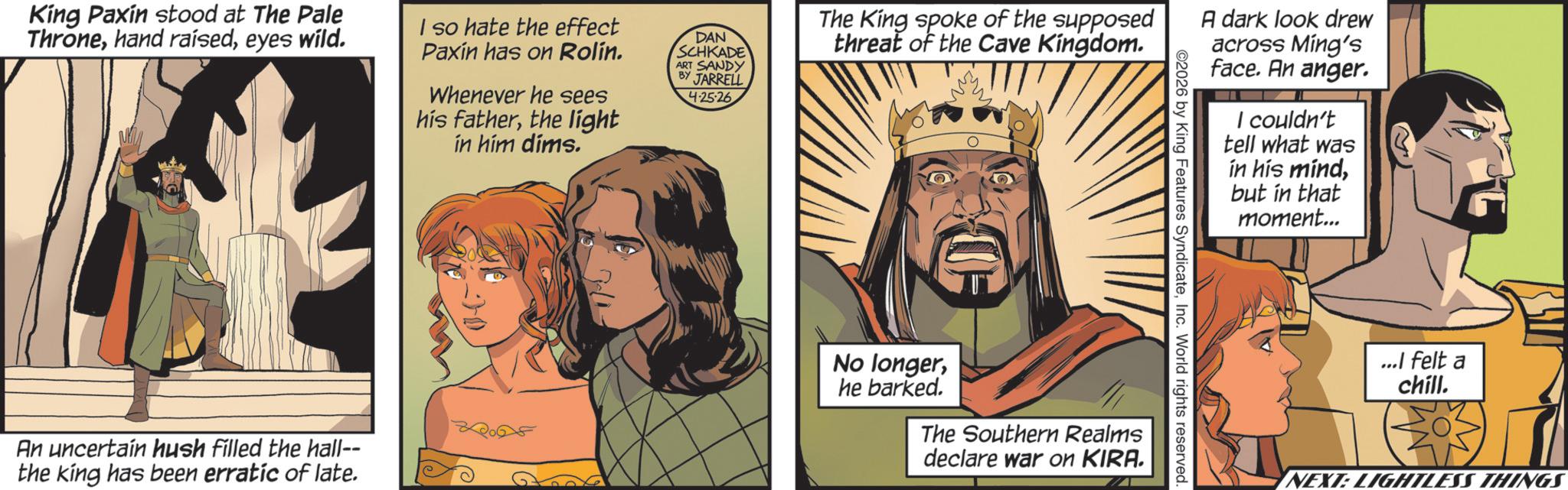 Publication OCR: King Paxin stood at The Pale Throneeyes wild. I so hate the effect Paxin has on Rolín. Whenever he sees his fatherthe light in him dims. DAN SCHKADE ART SANDY BY JARRELL 4.25-26 The King spoke of the supposed threat of the Cave Kingdom. An uncertain hush filled the hall-- the king has been erratic of late. No longerhe barked. The Southern Realms declare war on KIRA. ©2026 by King Features SyndicateInc. World rights reserved. A dark look drew across Ming's face. An anger. I couldn't tell what was in his mindbut in that moment... ...I felt a chill. NEXT: LIGHTLESS THINGS King Paxin stood at The Pale Thronehand raisedeyes wild . I so hate the effect Paxin has on Rolín . Whenever he sees his fatherthe light in him dims . DAN SCHKADE ART SANDY BY JARRELL 4.25-26 The King spoke of the supposed threat of the Cave Kingdom . An uncertain hush filled the hall-- the king has been erratic of late . No longerhe barked . The Southern Realms declare war on KIRA . © 2026 by King Features SyndicateInc. World rights reserved . A dark look drew across Ming's face . An anger . I couldn't tell what was in his mindbut in that moment ... ... I felt a chill . NEXT : LIGHTLESS THINGS