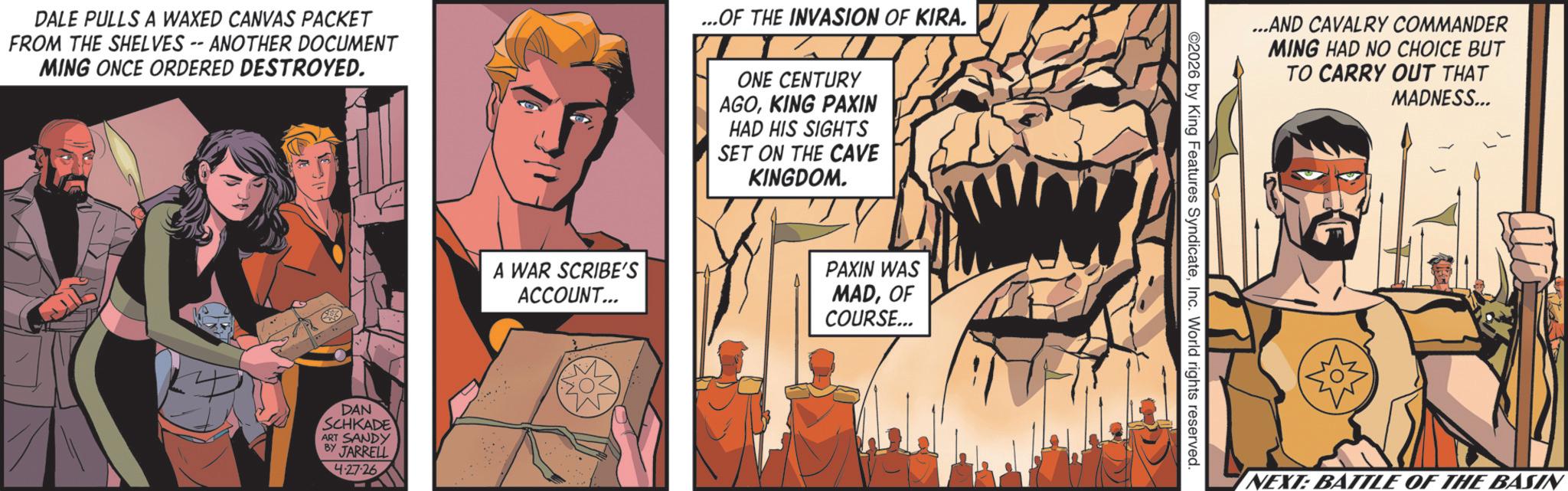 Publication OCR: DALE PULLS A WAXED CANVAS PACKET FROM THE SHELVES -- ANOTHER DOCUMENT MING ONCE ORDERED DESTROYED. ...OF THE INVASION OF KIRA. ONE CENTURY AGOKING PAXIN HAD HIS SIGHTS SET ON THE CAVE KINGDOM. DAN SCHKADE ART SANDY BY JARRELL 4-27-26 A WAR SCRIBE'S ACCOUNT... PAXIN WAS MADOF COURSE... ...AND CAVALRY COMMANDER ©2026 by King Features SyndicateInc. World rights reserved. MING HAD NO CHOICE BUT TO CARRY OUT THAT MADNESS... NEXT: BATTLE OF THE BASIN DALE PULLS A WAXED CANVAS PACKET FROM THE SHELVES -- ANOTHER DOCUMENT MING ONCE ORDERED DESTROYED . ... OF THE INVASION OF KIRA . ONE CENTURY AGOKING PAXIN HAD HIS SIGHTS SET ON THE CAVE KINGDOM . DAN SCHKADE ART SANDY BY JARRELL 4-27-26 A WAR SCRIBE'S ACCOUNT ... PAXIN WAS MADOF COURSE ... ... AND CAVALRY COMMANDER © 2026 by King Features SyndicateInc. World rights reserved . MING HAD NO CHOICE BUT TO CARRY OUT THAT MADNESS ... NEXT : BATTLE OF THE BASIN