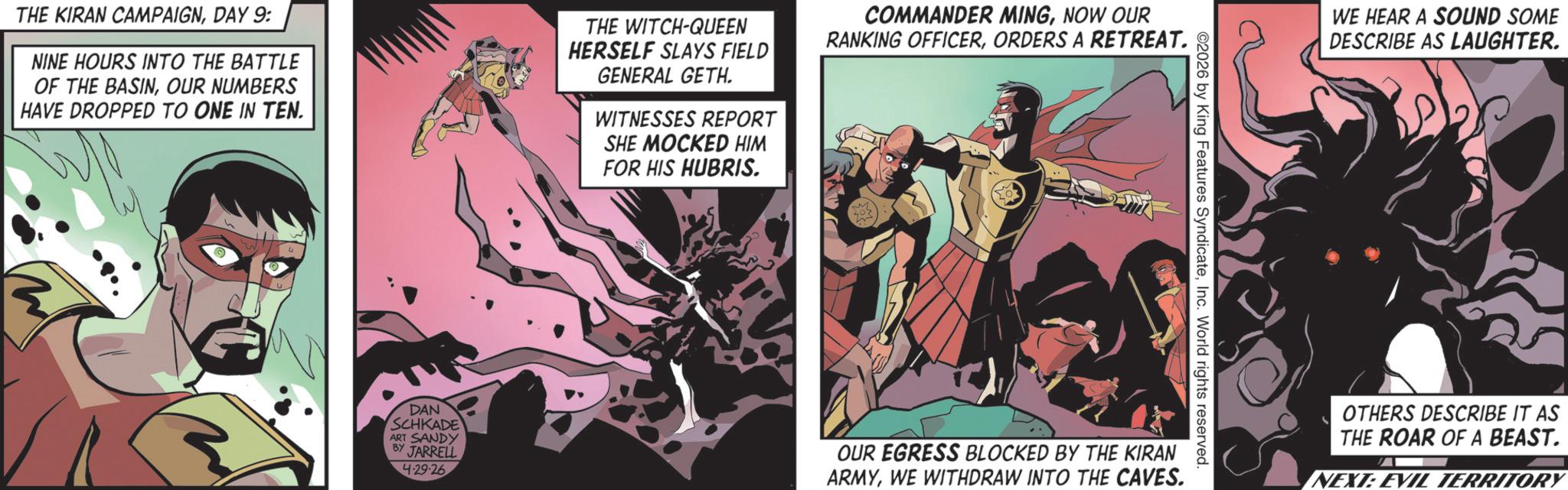 Hero OCR: THE KIRAN CAMPAIGNDAY 9: NINE HOURS INTO THE BATTLE OF THE BASINOUR NUMBERS HAVE DROPPED TO ONE IN TEN. THE WITCH-QUEEN HERSELF SLAYS FIELD GENERAL GETH. WITNESSES REPORT SHE MOCKED HIM FOR HIS HUBRIS. COMMANDER MINGNOW OUR RANKING OFFICERORDERS A RETREAT. ©2026 by King Features SyndicateInc. World rights reserved. DAN SCHKADE ART SANDY BY JARRELL 4.29.26 OUR EGRESS BLOCKED BY THE KIRAN ARMYWE WITHDRAW INTO THE CAVES. WE HEAR A SOUND SOME DESCRIBE AS LAUGHTER. OTHERS DESCRIBE IT AS THE ROAR OF A BEAST. NEXT: EVIL TERRITORY THE KIRAN CAMPAIGNDAY 9 : NINE HOURS INTO THE BATTLE OF THE BASINOUR NUMBERS HAVE DROPPED TO ONE IN TEN . THE WITCH - QUEEN HERSELF SLAYS FIELD GENERAL GETH . WITNESSES REPORT SHE MOCKED HIM FOR HIS HUBRIS . COMMANDER MINGNOW OUR RANKING OFFICERORDERS A RETREAT . © 2026 by King Features SyndicateInc. World rights reserved . DAN SCHKADE ART SANDY BY JARRELL 4.29.26 OUR EGRESS BLOCKED BY THE KIRAN ARMYWE WITHDRAW INTO THE CAVES . WE HEAR A SOUND SOME DESCRIBE AS LAUGHTER . OTHERS DESCRIBE IT AS THE ROAR OF A BEAST . NEXT : EVIL TERRITORY