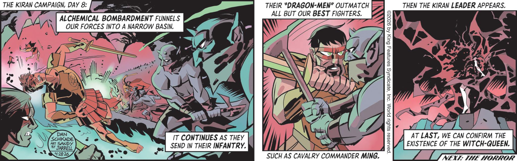 Hero OCR: THE KIRAN CAMPAIGNDAY 8: ALCHEMICAL BOMBARDMENT FUNNELS OUR FORCES INTO A NARROW BASIN. THEIR "DRAGON-MEN" OUTMATCH ALL BUT OUR BEST FIGHTERS. THEN THE KIRAN LEADER APPEARS. 2026 by King Features SyndicateInc. World rights reserved. DAN SCHKADE ART SANDY BY JARRELL 4-28-26 IT CONTINUES AS THEY SEND IN THEIR INFANTRY. SUCH AS CAVALRY COMMANDER MING. AT LASTWE CAN CONFIRM THE EXISTENCE OF THE WITCH-QUEEN. NEXT: THE HORROR THE KIRAN CAMPAIGNDAY 8 : ALCHEMICAL BOMBARDMENT FUNNELS OUR FORCES INTO A NARROW BASIN . THEIR " DRAGON - MEN " OUTMATCH ALL BUT OUR BEST FIGHTERS . THEN THE KIRAN LEADER APPEARS . 2026 by King Features SyndicateInc. World rights reserved . DAN SCHKADE ART SANDY BY JARRELL 4-28-26 IT CONTINUES AS THEY SEND IN THEIR INFANTRY . SUCH AS CAVALRY COMMANDER MING . AT LASTWE CAN CONFIRM THE EXISTENCE OF THE WITCH - QUEEN . NEXT : THE HORROR
