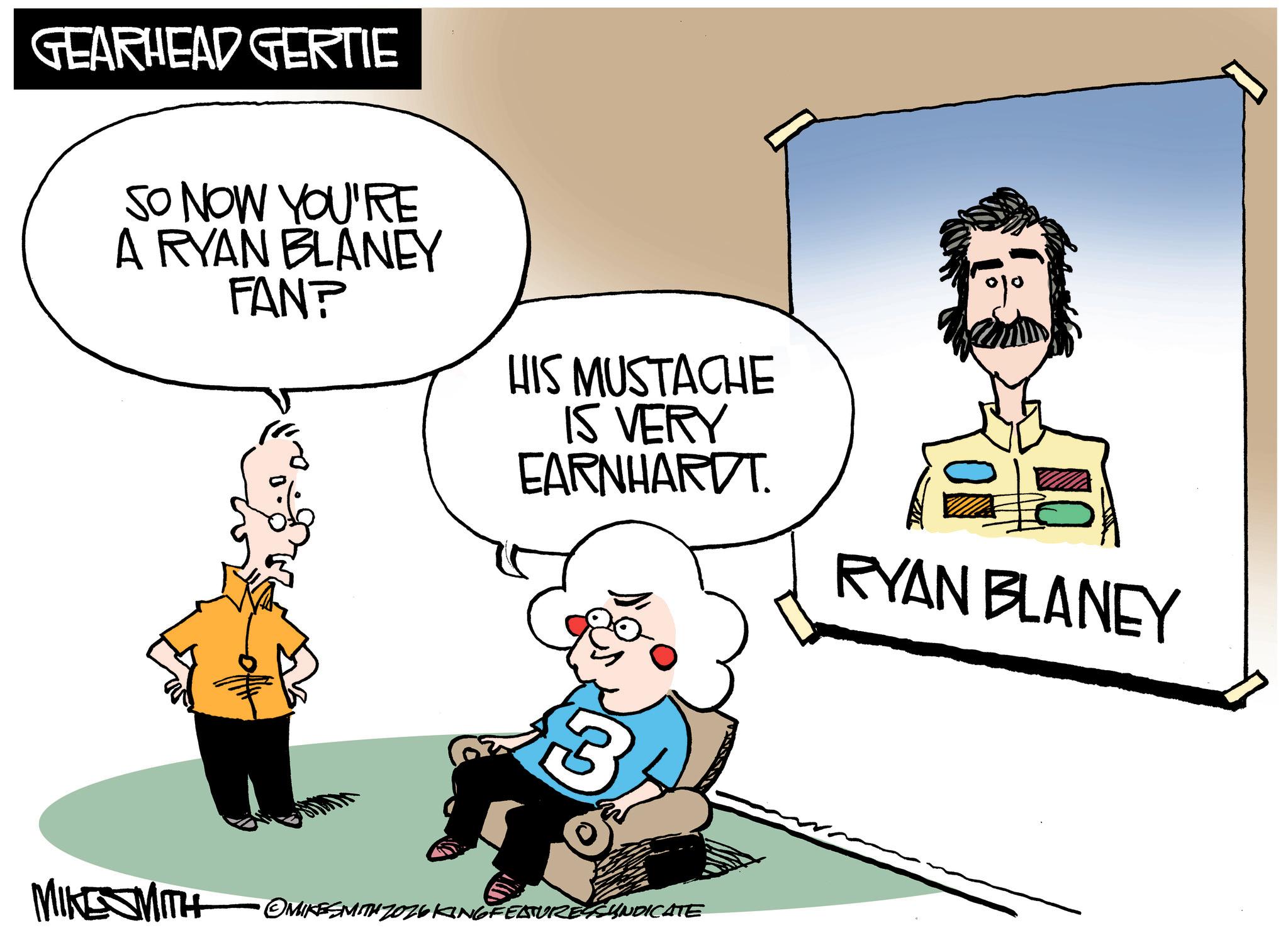 Photo caption OCR: GEARHEAD GERTIE SO NOW YOU'RE A RYAN BLANEY FAN? HIS MUSTACHE IS VERY EARNHARDT. RYAN BLANEY 3 MIKESMITH •OMIKESMITH ZOZ26 KING FEATURES SYNDICATE GEARHEAD GERTIE SO NOW YOU'RE A RYAN BLANEY FAN ? HIS MUSTACHE IS VERY EARNHARDT . RYAN BLANEY 3 MIKESMITH • OMIKESMITH ZOZ26 KING FEATURES SYNDICATE