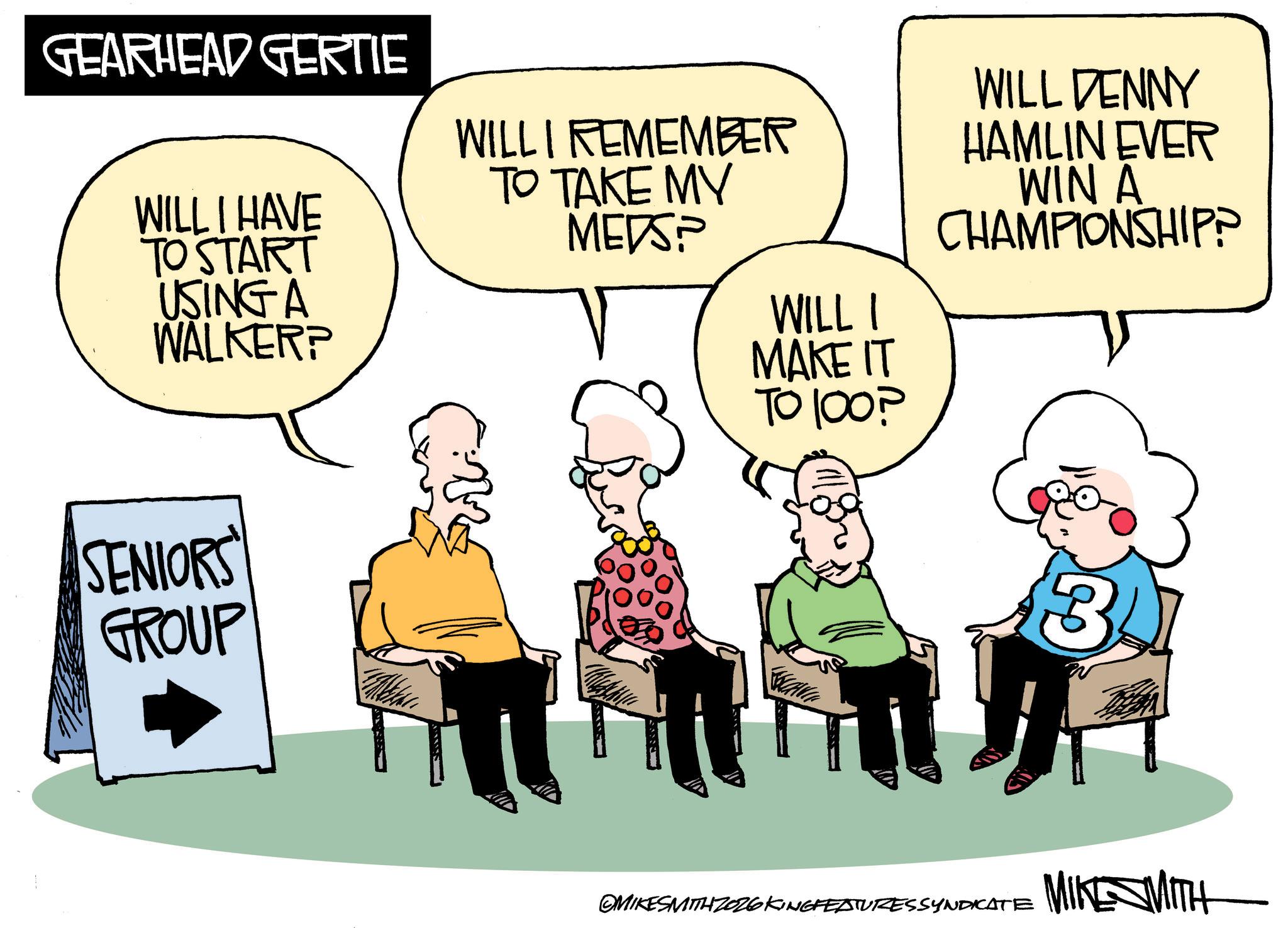 Graphics OCR: GEARHEAD GERTIE WILL I HAVE TO START USING A WALKER? SENIORS' GROUP WILL I REMEMBER TO TAKE MY MEDS? WILLI MAKE IT TO 100? WILL DENNY HAMLIN EVER WIN A CHAMPIONSHIP? 3 OMIKESMITH ZO26 KINGFEATURESSYNDICATE MIKE MITH GEARHEAD GERTIE WILL I HAVE TO START USING A WALKER ? SENIORS ' GROUP WILL I REMEMBER TO TAKE MY MEDS ? WILLI MAKE IT TO 100 ? WILL DENNY HAMLIN EVER WIN A CHAMPIONSHIP ? 3 OMIKESMITH ZO26 KINGFEATURESSYNDICATE MIKE MITH