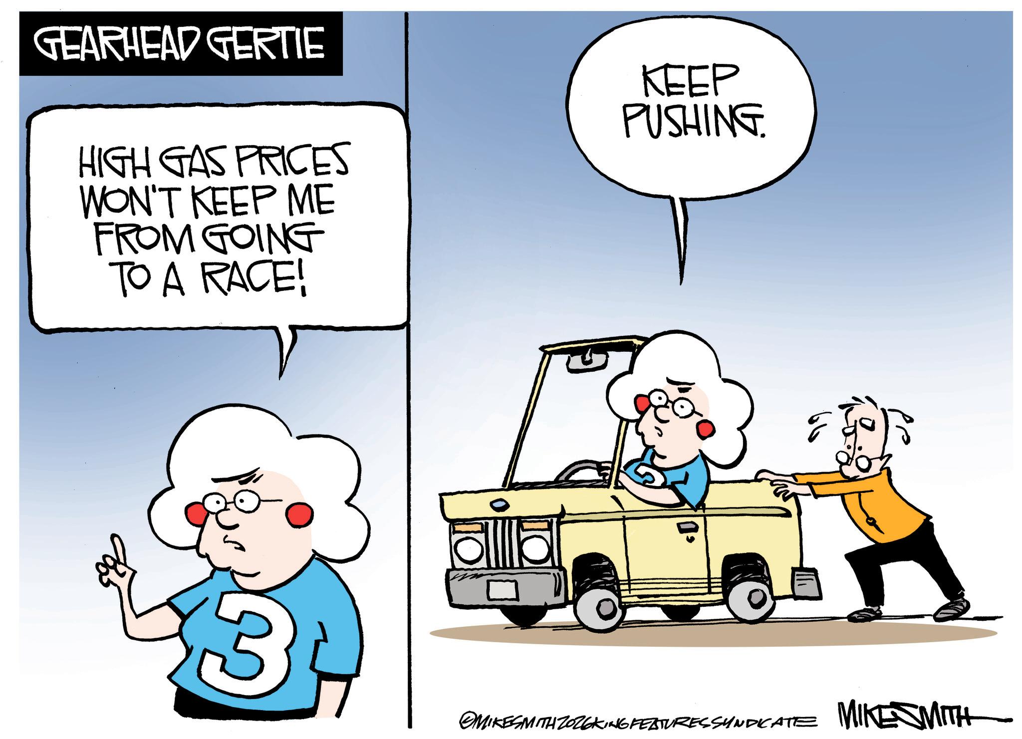 Photo caption OCR: GEARHEAD GERTIE HIGH GAS PRICES WON'T KEEP ME FROM GOING TO A RACE! KEEP PUSHING. 3 MIKE SMITH MIKESMITH ZOZEKING FEATURESSYNDICATE GEARHEAD GERTIE HIGH GAS PRICES WON'T KEEP ME FROM GOING TO A RACE ! KEEP PUSHING . 3 MIKE SMITH MIKESMITH ZOZEKING FEATURESSYNDICATE