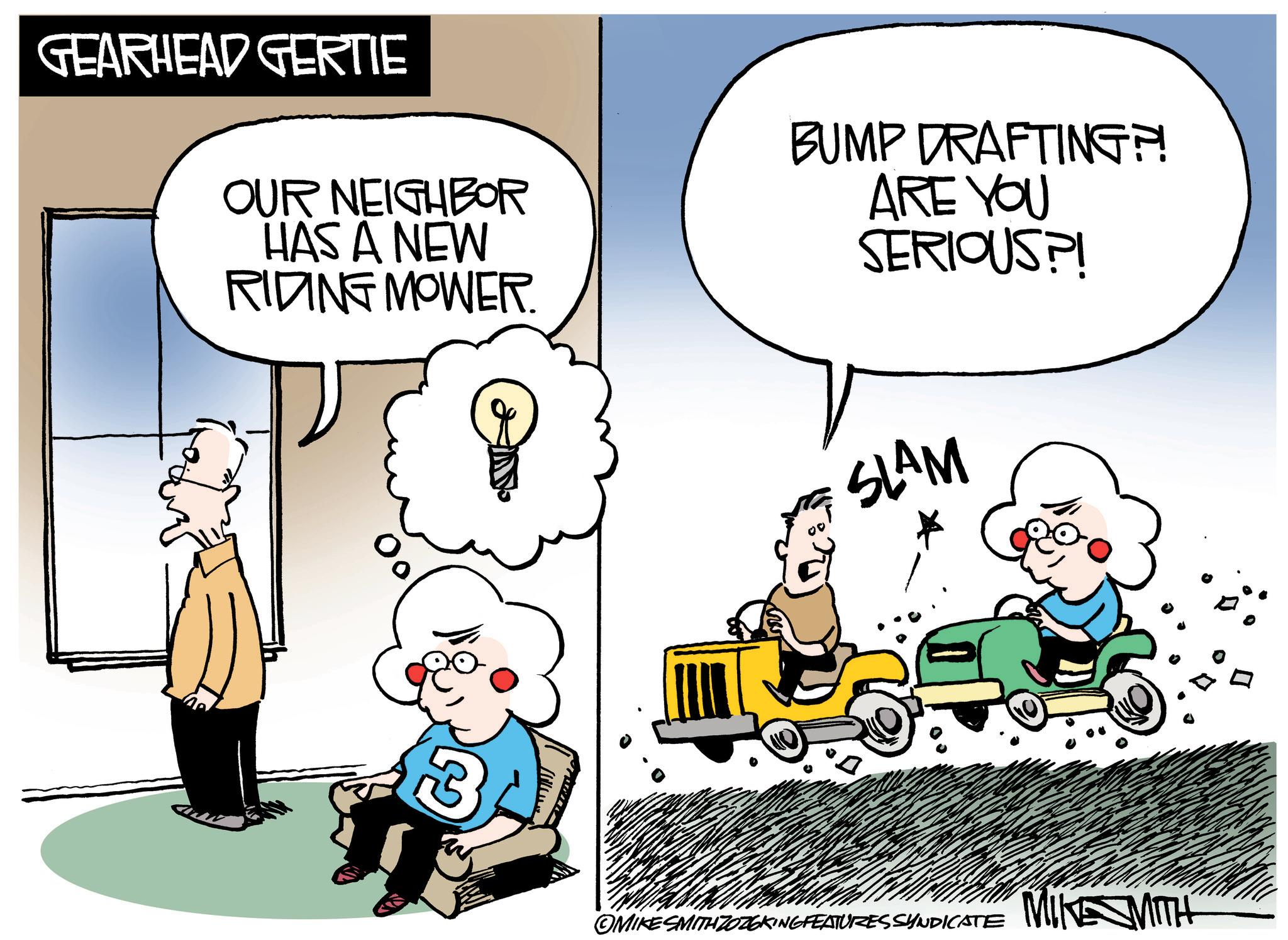 Fictional character OCR: GEARHEAD GERTIE OUR NEIGHBOR HAS A NEW RIDING MOWER. BUMP DRAFTING?! ARE YOU SERIOUS?! SLAM OMIKE SMITH ZOZOKING FEATURES SYNDICATE MIKE SMITH GEARHEAD GERTIE OUR NEIGHBOR HAS A NEW RIDING MOWER . BUMP DRAFTING ?! ARE YOU SERIOUS ?! SLAM OMIKE SMITH ZOZOKING FEATURES SYNDICATE MIKE SMITH