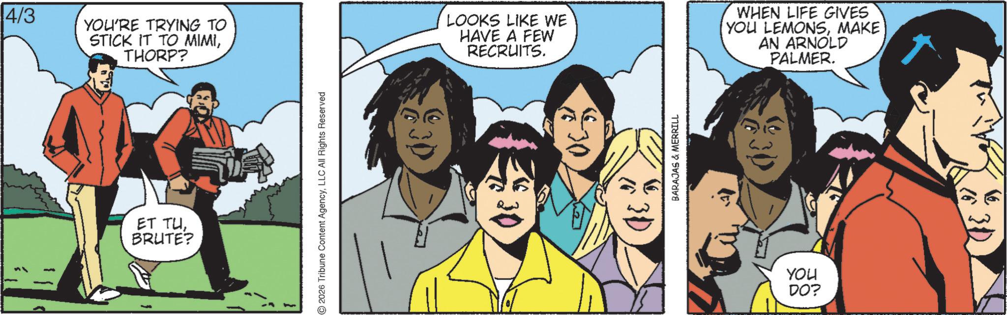 Publication OCR: 4/3 YOU'RE TRYING TO STICK IT TO MIMITHORP? ET TUBRUTE? 2026 Tribune Content AgencyLLC All Rights Reserved LOOKS LIKE WE HAVE A FEW RECRUITS. WHEN LIFE GIVES YOU LEMONSMAKE AN ARNOLD PALMER. :30 BARAJAS & MERRILL ? YOU DO? 4/3 YOU'RE TRYING TO STICK IT TO MIMITHORP ? ET TUBRUTE ? 2026 Tribune Content AgencyLLC All Rights Reserved LOOKS LIKE WE HAVE A FEW RECRUITS . WHEN LIFE GIVES YOU LEMONSMAKE AN ARNOLD PALMER . : 30 BARAJAS & MERRILL ? YOU DO ?
