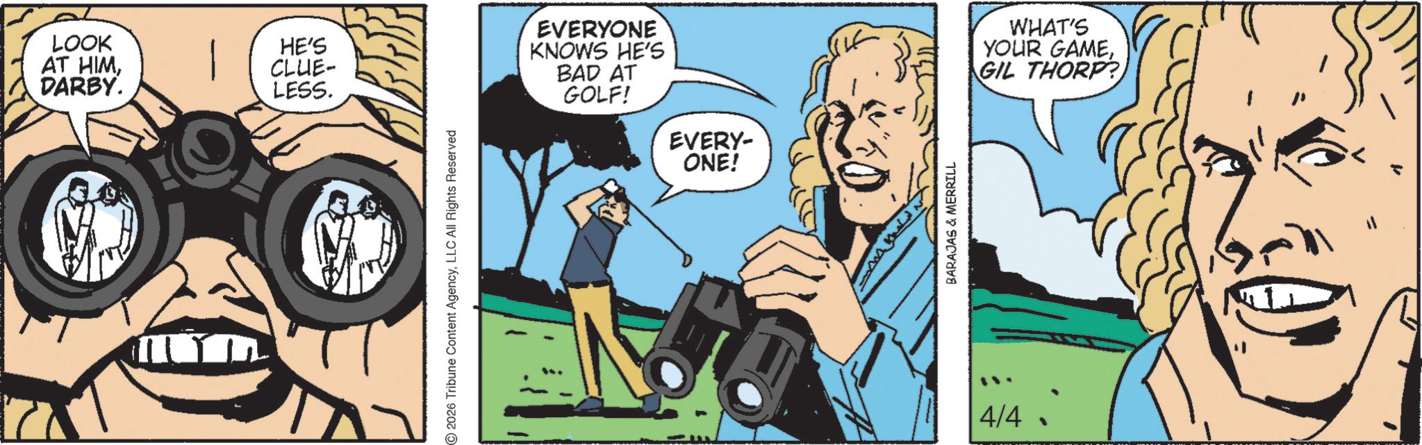 Publication OCR: LOOK AT HIMDARBY. HE'S CLUE- LESS. 2026 Tribune Content AgencyLLC All Rights Reserved EVERYONE KNOWS HE'S BAD AT GOLF! EVERY- ONE! BARAJAS & MERRILL 4/4 WHAT'S YOUR GAMEGIL THORP?) LOOK AT HIMDARBY . HE'S CLUE- LESS . 2026 Tribune Content AgencyLLC All Rights Reserved EVERYONE KNOWS HE'S BAD AT GOLF ! EVERY- ONE ! BARAJAS & MERRILL 4/4 WHAT'S YOUR GAMEGIL THORP ? )
