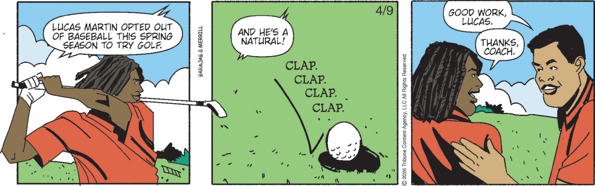 Animation OCR: LUCAS MARTIN OPTED OUT OF BASEBALL THIS SPRING SEASON TO TRY GOLF. BARAJAS & MERRILL AND HE'S A NATURAL! CLAP. CLAP. CLAP. CLAP. 4/9 GOOD WORKLUCAS. THANKSLLC All Rights Reserved COACH. LUCAS MARTIN OPTED OUT OF BASEBALL THIS SPRING SEASON TO TRY GOLF . BARAJAS & MERRILL AND HE'S A NATURAL ! CLAP . CLAP . CLAP . CLAP . 4/9 GOOD WORKLUCAS . THANKS2026 Tribune Content AgencyLLC All Rights Reserved COACH .