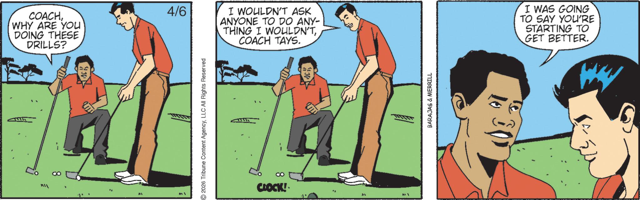 WHY ARE YOU DOING THESE DRILLS? 30 Al 4/6 © 2026 Tribune Content AgencyLLC All Rights Reserved I WOULDN'T ASK | ANYONE TO DO ANY- THING I WOULDN'TCOACH TAYS. CO CLOCK! BARAJAS & MERRILL I WAS GOING TO SAY YOU'RE STARTING TO GET BETTER. COACHWHY ARE YOU DOING THESE DRILLS ? 30 Al 4/6 © 2026 Tribune Content AgencyLLC All Rights Reserved I WOULDN'T ASK | ANYONE TO DO ANY- THING I WOULDN'TCOACH TAYS . CO CLOCK ! BARAJAS & MERRILL I WAS GOING TO SAY YOU'RE STARTING TO GET BETTER .