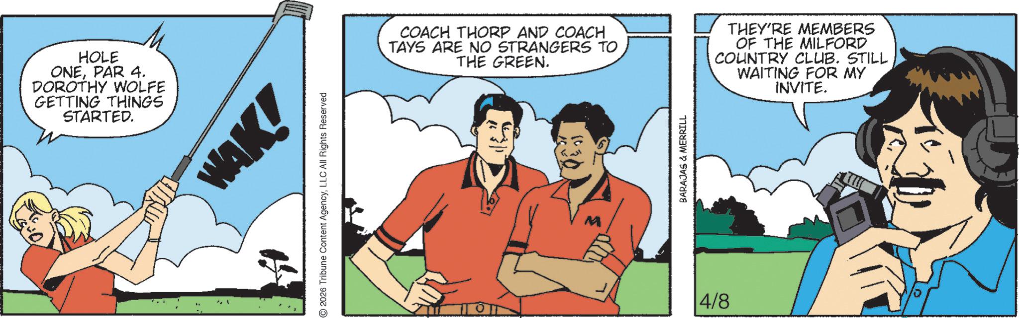 Comic book OCR: HOLE ONEPAR 4. DOROTHY WOLFE GETTING THINGS STARTED. WAK! © 2026 Tribune Content AgencyLLC All Rights Reserved COACH THORP AND COACH TAYS ARE NO STRANGERS TO THE GREEN. THEY'RE MEMBERS OF THE MILFORD COUNTRY CLUB. STILL WAITING FOR MY INVITE. 4/8 BARAJAS & MERRILL HOLE ONEPAR 4 . DOROTHY WOLFE GETTING THINGS STARTED . WAK ! © 2026 Tribune Content AgencyLLC All Rights Reserved COACH THORP AND COACH TAYS ARE NO STRANGERS TO THE GREEN . THEY'RE MEMBERS OF THE MILFORD COUNTRY CLUB . STILL WAITING FOR MY INVITE . 4/8 BARAJAS & MERRILL