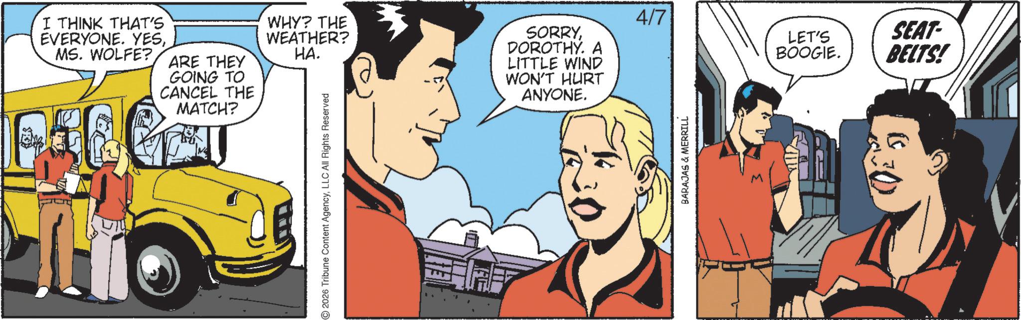 Publication OCR: I THINK THAT'S EVERYONE. YESMS. WOLFE? ARE THEY GOING TO CANCEL THE MATCH? WHY? THE WEATHER? HA. SORRYDOROTHY. A LITTLE WIND WON'T HURT ANYONE. 2026 Tribune Content AgencyLLC All Rights Reserved BARAJAS & MERRILL 4/7 LET'S SEAT- BOOGIE. BELTS! I THINK THAT'S EVERYONE . YESMS . WOLFE ? ARE THEY GOING TO CANCEL THE MATCH ? WHY ? THE WEATHER ? HA . SORRYDOROTHY . A LITTLE WIND WON'T HURT ANYONE . 2026 Tribune Content AgencyLLC All Rights Reserved BARAJAS & MERRILL 4/7 LET'S SEAT- BOOGIE . BELTS !