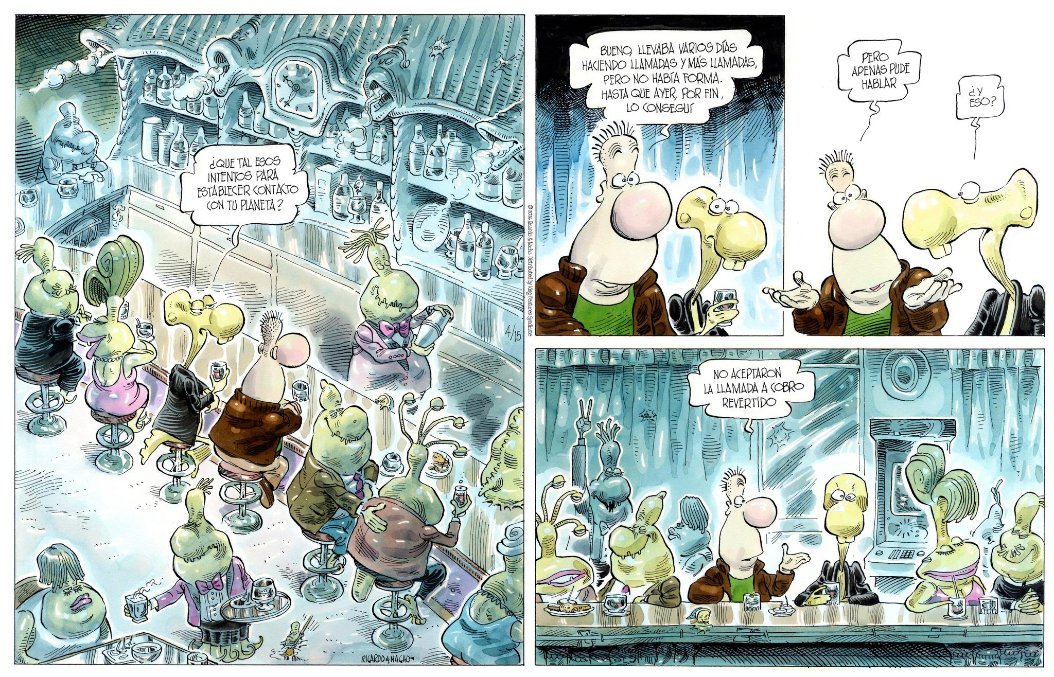 Comics OCR: ¿QUE TAL ESOS INTENTOS PARA ESTABLECER CONTACTO CON TU PLANETA? RICARDO & NACHO Distributed by King Features Syndicate 4/15 BUENOLLEVABA VARIOS DÍAS HACIENDO LLAMADAS Y MAS LLAMADASPERO NO HABÍA FORMA. HASTA QUE AYERLO CONSEGUI PERO APENAS PUDE HABLAR ¿Y ESO? NO ACEPTARON LA LLAMADA A COBRO REVERTIDO ¿ QUE TAL ESOS INTENTOS PARA ESTABLECER CONTACTO CON TU PLANETA ? RICARDO & NACHO Distributed by King Features Syndicate 4/15 BUENOLLEVABA VARIOS DÍAS HACIENDO LLAMADAS Y MAS LLAMADASPERO NO HABÍA FORMA . HASTA QUE AYERPOR FINLO CONSEGUI PERO APENAS PUDE HABLAR ¿ Y ESO ? NO ACEPTARON LA LLAMADA A COBRO REVERTIDO