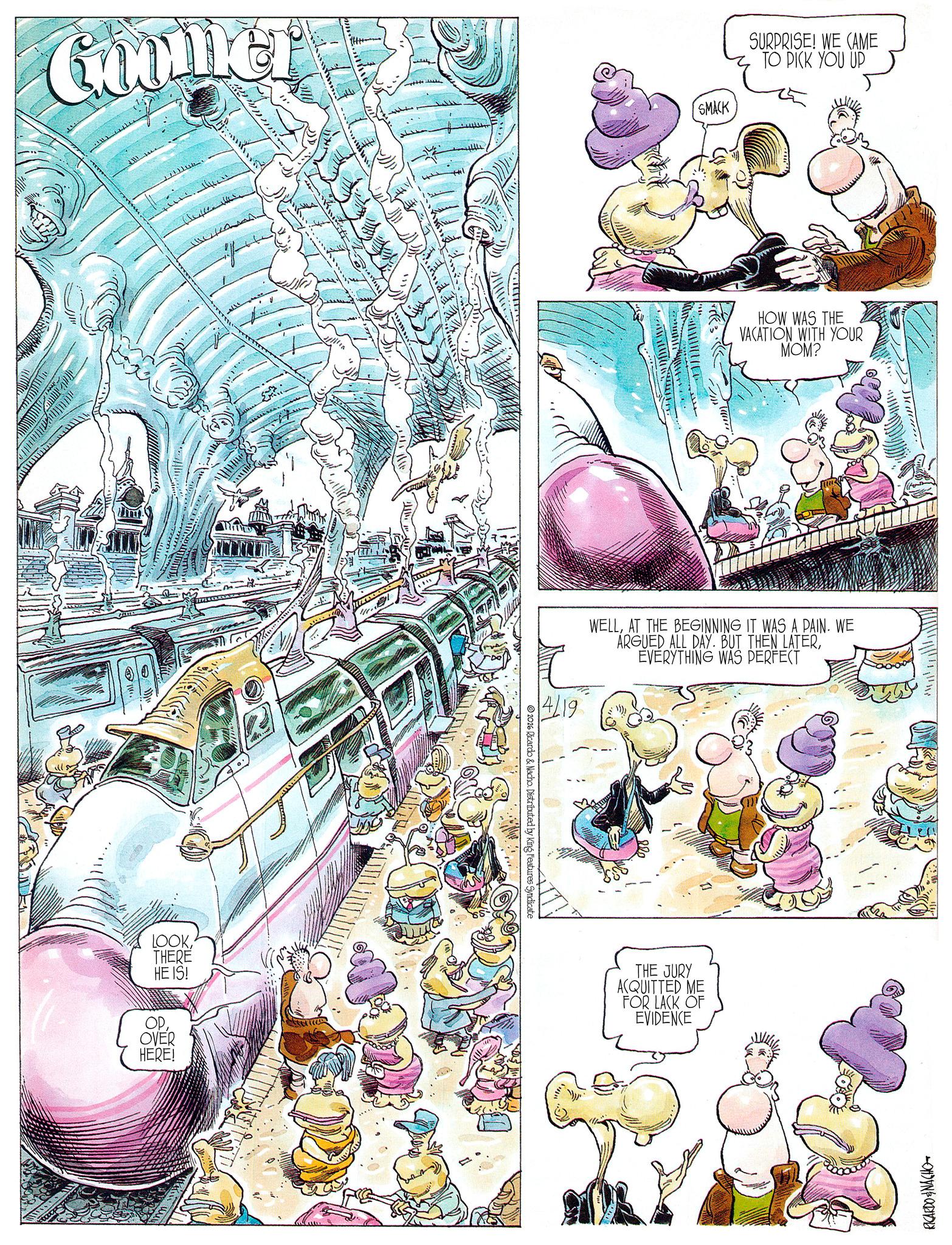 Comic book OCR: Goomer LOOKTHERE HE IS! OPOVER HERE! ??????? ???t;: 2026 Ricardo & Nacho. Distributed by King Features Syndicate 4/19 SMACK SURPRISE! WE CAME TO PICK YOU UP HOW WAS THE VACATION WITH YOUR MOM? WELLAT THE BEGINNING IT WAS A PAIN. WE ARGUED ALL DAY. BUT THEN LATEREVERYTHING WAS PERFECT THE JURY ACQUITTED ME FOR LACK OF EVIDENCE RICARDO & NACHO Goomer LOOKTHERE HE IS ! OPOVER HERE ! ? ??? ??? ??? t ;: 2026 Ricardo & Nacho . Distributed by King Features Syndicate 4/19 SMACK SURPRISE ! WE CAME TO PICK YOU UP HOW WAS THE VACATION WITH YOUR MOM ? WELLAT THE BEGINNING IT WAS A PAIN . WE ARGUED ALL DAY . BUT THEN LATEREVERYTHING WAS PERFECT THE JURY ACQUITTED ME FOR LACK OF EVIDENCE RICARDO & NACHO