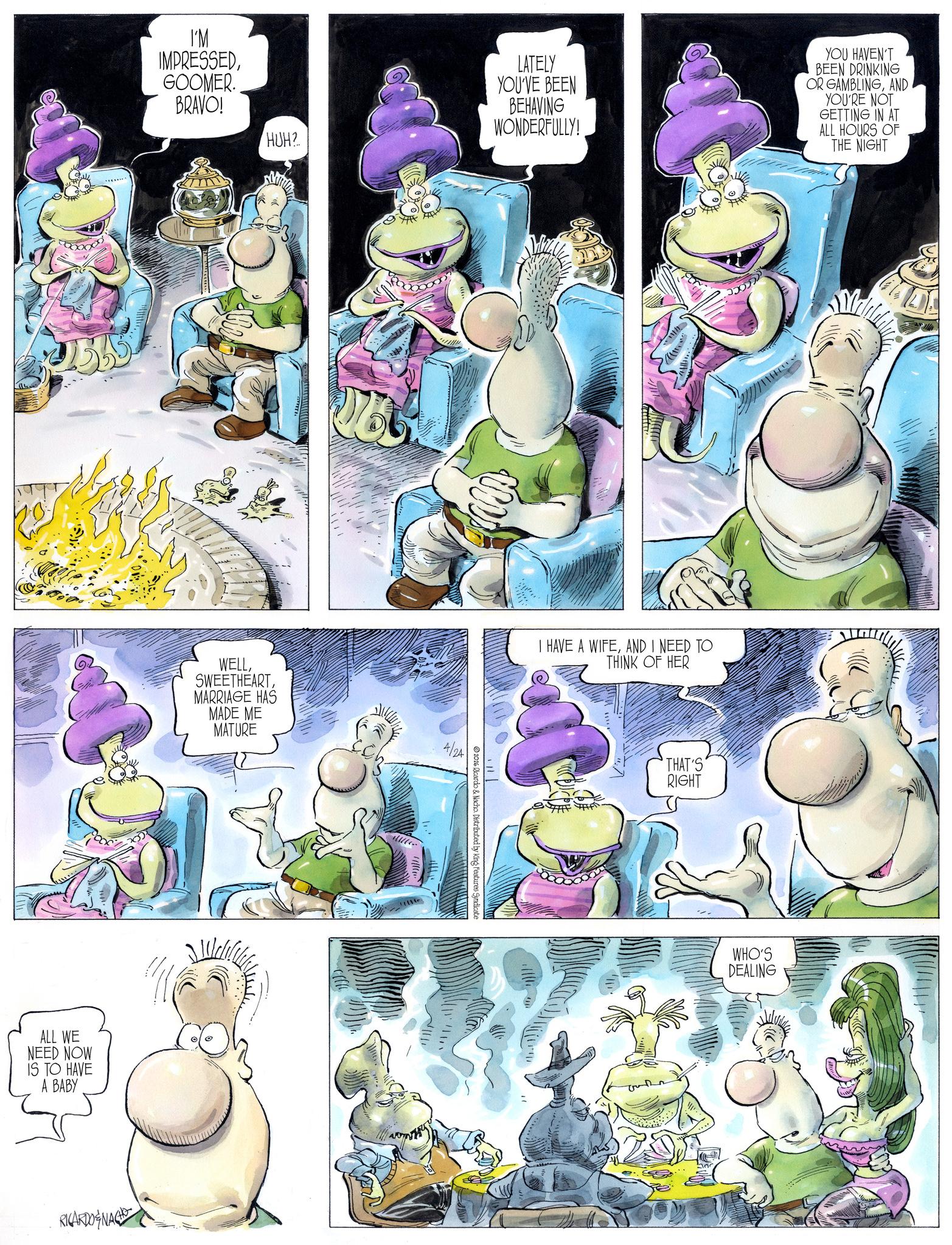 Animated cartoon OCR: I'M IMPRESSEDGOOMER. BRAVO! ALL WE NEED NOW IS TO HAVE A BABY RICARDONAGH HUH? WELLMARRIAGE HAS MADE ME MATURE LATELY YOU'VE BEEN BEHAVING WONDERFULLY! YOU HAVEN'T BEEN DRINKING OR GAMBLINGAND YOU'RE NOT GETTING IN AT ALL HOURS OF THE NIGHT 4/24 2026 Ricardo & Nacho. Distributed by King Features Syndicate I HAVE A WIFEAND I NEED TO THINK OF HER THAT'S RIGHT WHO'S DEALING I'M IMPRESSEDGOOMER . BRAVO ! ALL WE NEED NOW IS TO HAVE A BABY RICARDONAGH HUH ? WELLMARRIAGE HAS MADE ME MATURE LATELY YOU'VE BEEN BEHAVING WONDERFULLY ! YOU HAVEN'T BEEN DRINKING OR GAMBLINGAND YOU'RE NOT GETTING IN AT ALL HOURS OF THE NIGHT 4/24 2026 Ricardo & Nacho . Distributed by King Features Syndicate I HAVE A WIFEAND I NEED TO THINK OF HER THAT'S RIGHT WHO'S DEALING