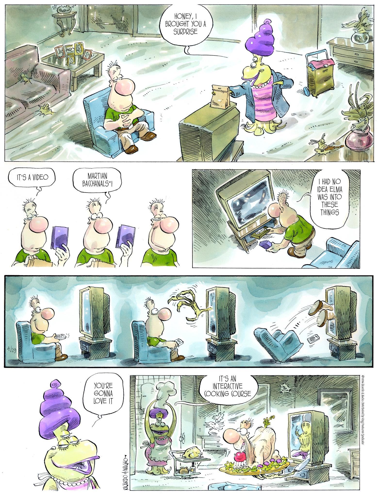 Comics OCR: IT'S A VIDEO MARTIAN 4/29 HONEYI BROUGHT YOU A SURPRISE ge BACCHANALS"! I HAD NO IDEA ELMA WAS INTO THESE THINGS YOU'RE GONNA LOVE IT [ l l l l l l l l l l l/ RICARDO & NACHO IT'S AN INTERACTIVE COOKING COURSE 2026 Ricardo & Nacho. Distributed by King Features Syndicate IT'S A VIDEO MARTIAN 4/29 HONEYI BROUGHT YOU A SURPRISE ge BACCHANALS " ! I HAD NO IDEA ELMA WAS INTO THESE THINGS YOU'RE GONNA LOVE IT [ l l l l l l l l l l l / RICARDO & NACHO IT'S AN INTERACTIVE COOKING COURSE 2026 Ricardo & Nacho . Distributed by King Features Syndicate