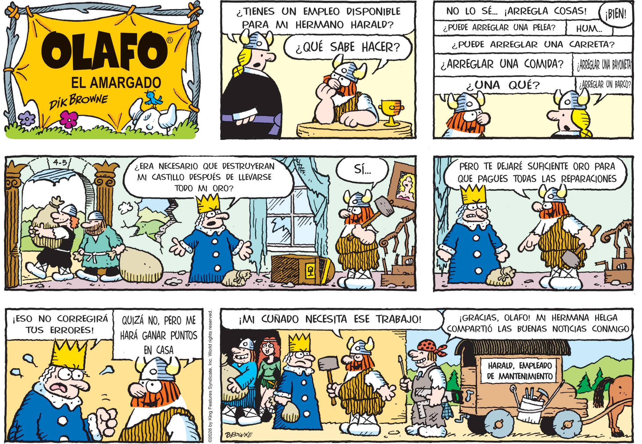 Publication OCR: OLAFO EL AMARGADO DIK BROWNE 4.5 ¿TIENES UN EMPLEO DISPONIBLE PARA MI HERMANO HARALD? ¿QUÉ SABE HACER? NO LO SÉ... ¡ARREGLA COSAS! ¿PUEDE ARREGLAR UNA PELEA? HUM... ¡BIEN! ¿PUEDE ARREGLAR UNA CARRETA? ¿ARREGLAR UNA COMIDA? ¿UNA QUÉ? ¿ARREGLAR UNA BAYONETA ARREGLAR UN BARCO? ERA NECESARIO QUE DESTRUYERAN MI CASTILLO DESPUÉS DE LLEVARSE TODO MI ORO? ¡ESO NO CORREGIRÁ TUS ERRORES! QUIZÁ NOPERO ME HARÁ GANAR PUNTOS EN CASA a ©2026 by King Features SyndicateInc. World rights reserved. BROWNE Sí... PERO TE DEJARE SUFICIENTE ORO PARA QUE PAGUES TODAS LAS REPARACIONES ¡MI CUÑADO NECESITA ESE TRABAJO! ¡GRACIASOLAFO! MI HERMANA HELGA COMPARTIÓ LAS BUENAS NOTICIAS CONMIGO HARALDEMPLEADO DE MANTENIMIENTO OLAFO EL AMARGADO DIK BROWNE 4.5 ¿ TIENES UN EMPLEO DISPONIBLE PARA MI HERMANO HARALD ? ¿ QUÉ SABE HACER ? NO LO SÉ ... ¡ ARREGLA COSAS ! ¿ PUEDE ARREGLAR UNA PELEA ? HUM ... ¡ BIEN ! ¿ PUEDE ARREGLAR UNA CARRETA ? ¿ ARREGLAR UNA COMIDA ? ¿ UNA QUÉ ? ¿ ARREGLAR UNA BAYONETA ARREGLAR UN BARCO ? ERA NECESARIO QUE DESTRUYERAN MI CASTILLO DESPUÉS DE LLEVARSE TODO MI ORO ? ¡ ESO NO CORREGIRÁ TUS ERRORES ! QUIZÁ NOPERO ME HARÁ GANAR PUNTOS EN CASA a © 2026 by King Features SyndicateInc. World rights reserved . BROWNE Sí ... PERO TE DEJARE SUFICIENTE ORO PARA QUE PAGUES TODAS LAS REPARACIONES ¡ MI CUÑADO NECESITA ESE TRABAJO ! ¡ GRACIASOLAFO ! MI HERMANA HELGA COMPARTIÓ LAS BUENAS NOTICIAS CONMIGO HARALDEMPLEADO DE MANTENIMIENTO