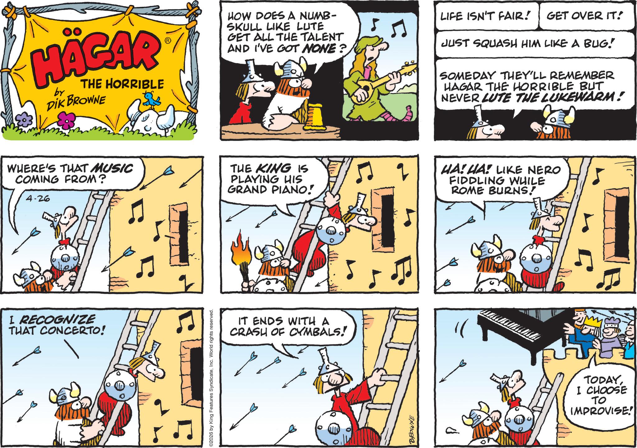 Publication OCR: HÄGAR by THE HORRIBLE DIK BROWNE HOW DOES A NUMB- SKULL LIKE LUTE GET ALL THE TALENT AND I'VE GOT NONE? LIFE ISN'T FAIR! GET OVER IT! JUST SQUASH HIM LIKE A BUG! SOMEDAY THEY'LL REMEMBER HAGAR THE HORRIBLE BUT NEVER LUTE THE LUKEWARM! WHERE'S THAT MUSIC COMING FROM? 4-26 THE KING IS PLAYING HIS GRAND PIANO! HA! HA! LIKE NERO FIDDLING WHILE ROME BURNS! I RECOGNIZE THAT CONCERTO! 2026 by King Features SyndicateInc. World rights reserved. IT ENDS WITH A CRASH OF CYMBALS! BROWNE TODAY I CHOOSE TO IMPROVISE! HÄGAR by THE HORRIBLE DIK BROWNE HOW DOES A NUMB- SKULL LIKE LUTE GET ALL THE TALENT AND I'VE GOT NONE ? LIFE ISN'T FAIR ! GET OVER IT ! JUST SQUASH HIM LIKE A BUG ! SOMEDAY THEY'LL REMEMBER HAGAR THE HORRIBLE BUT NEVER LUTE THE LUKEWARM ! WHERE'S THAT MUSIC COMING FROM ? 4-26 THE KING IS PLAYING HIS GRAND PIANO ! HA ! HA ! LIKE NERO FIDDLING WHILE ROME BURNS ! I RECOGNIZE THAT CONCERTO ! 2026 by King Features SyndicateInc. World rights reserved . IT ENDS WITH A CRASH OF CYMBALS ! BROWNE TODAY I CHOOSE TO IMPROVISE !