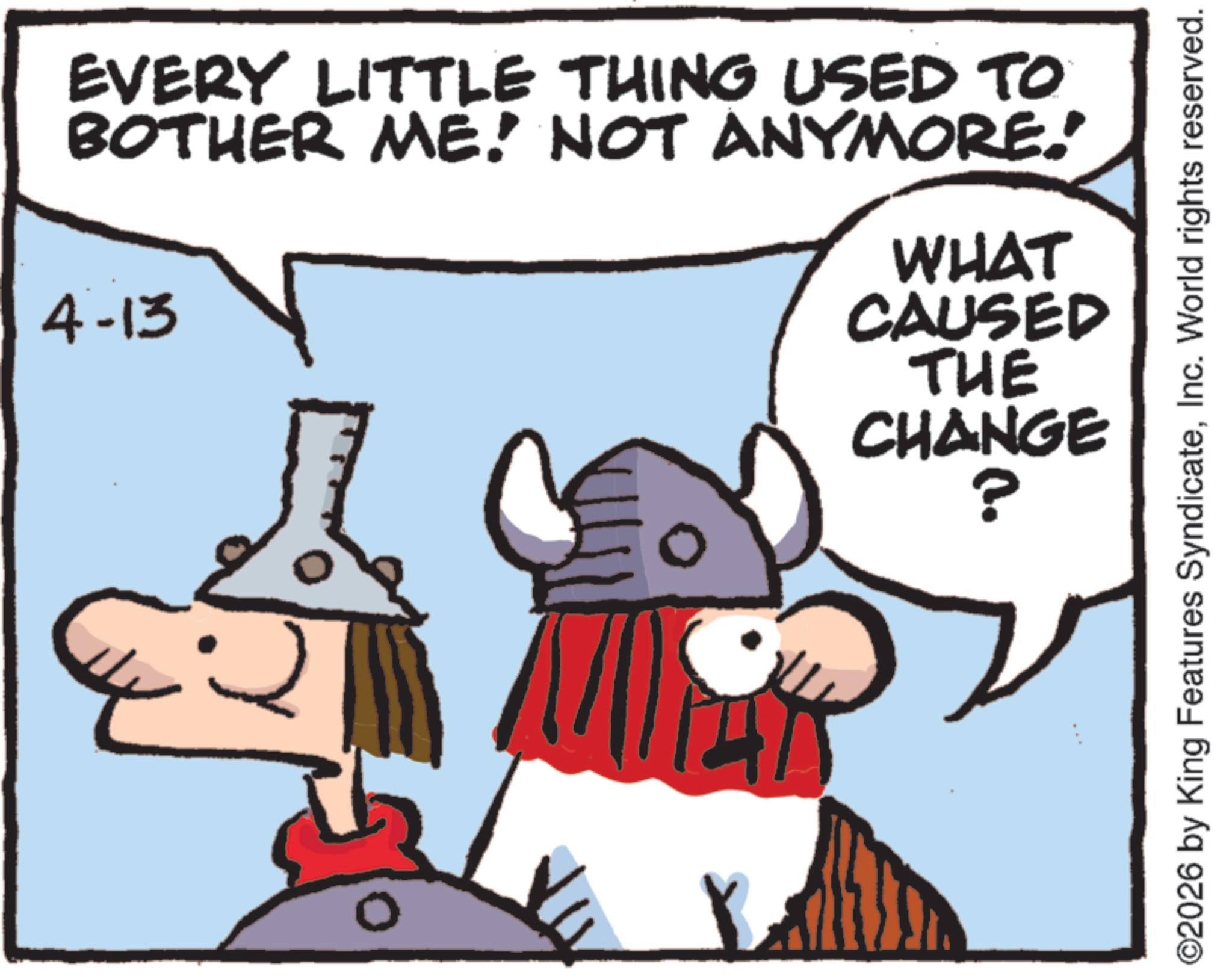 Comics OCR: EVERY LITTLE THING USED TO BOTHER ME! NOT ANYMORE.' 4-13 WHAT CAUSED THE CHANGE ? ©2026 by King Features SyndicateInc. World rights reserved. EVERY LITTLE THING USED TO BOTHER ME ! NOT ANYMORE . ' 4-13 WHAT CAUSED THE CHANGE ? © 2026 by King Features SyndicateInc. World rights reserved .