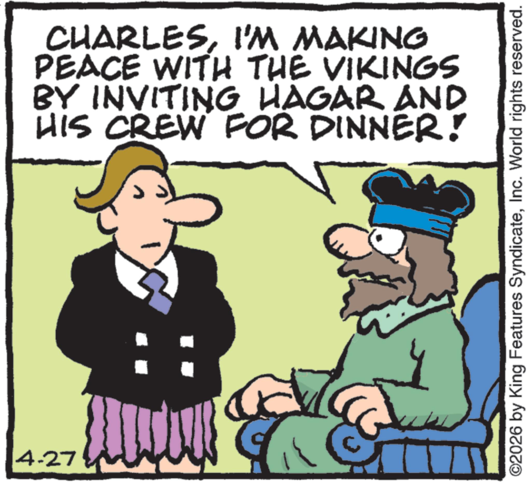Animation OCR: 4-27 CHARLESI'M MAKING PEACE WITH THE VIKINGS BY INVITING HAGAR AND HIS CREW FOR DINNER! ©2026 by King Features SyndicateInc. World rights reserved. 4-27 CHARLESI'M MAKING PEACE WITH THE VIKINGS BY INVITING HAGAR AND HIS CREW FOR DINNER ! © 2026 by King Features SyndicateInc. World rights reserved .