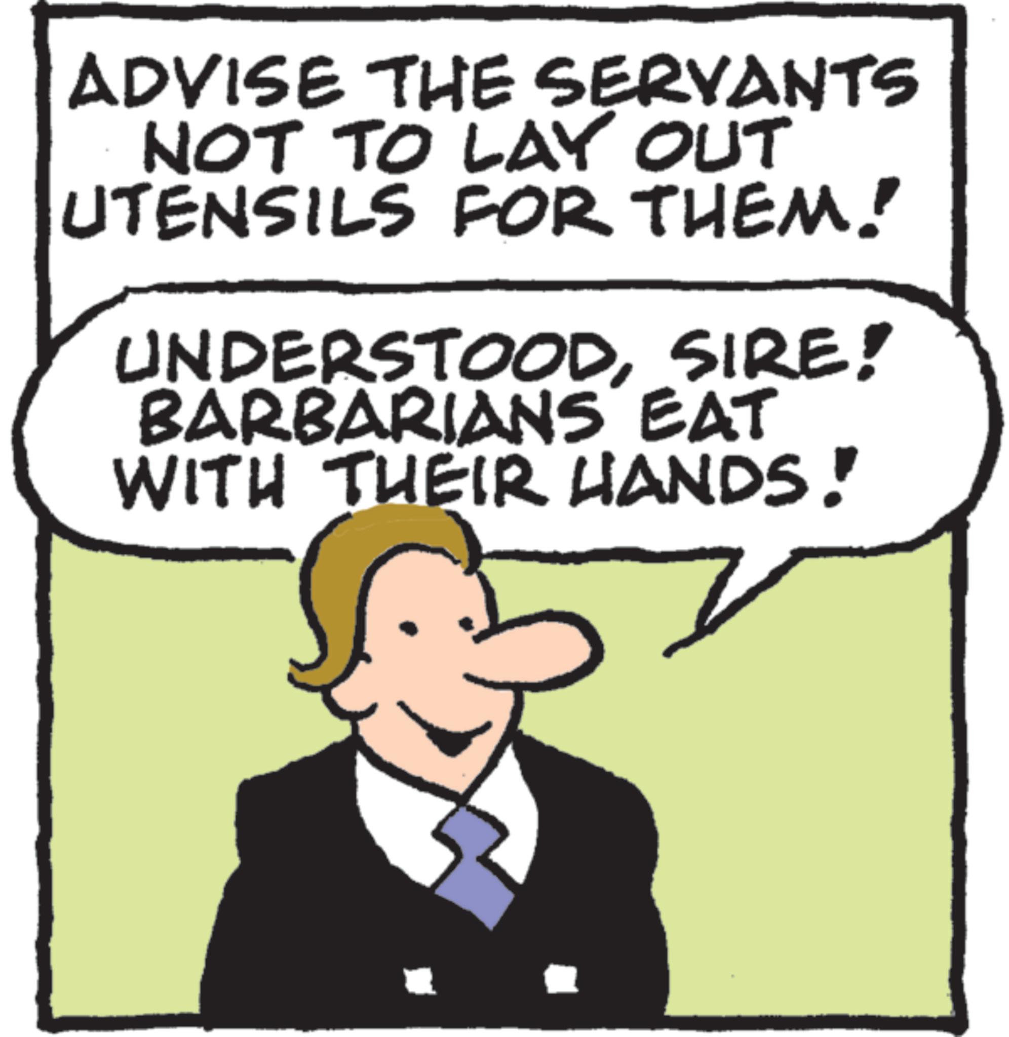 Humour OCR: ADVISE THE SERVANTS NOT TO LAY OUT UTENSILS FOR THEM! UNDERSTOODSIRE! BARBARIANS EAT WITH THEIR HANDS! ADVISE THE SERVANTS NOT TO LAY OUT UTENSILS FOR THEM ! UNDERSTOODSIRE ! BARBARIANS EAT WITH THEIR HANDS !