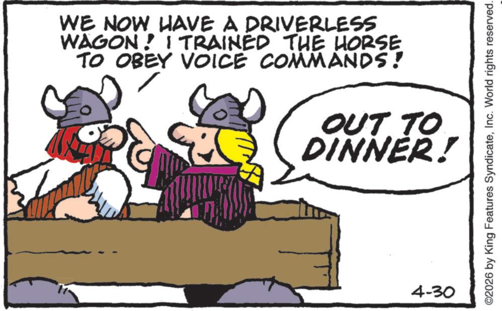Pack animal OCR: WE NOW HAVE A DRIVERLESS WAGON! I TRAINED THE HORSE TO OBEY VOICE COMMANDS! OUT TO DINNER! 4-30 ©2026 by King Features SyndicateInc. World rights reserved. WE NOW HAVE A DRIVERLESS WAGON ! I TRAINED THE HORSE TO OBEY VOICE COMMANDS ! OUT TO DINNER ! 4-30 © 2026 by King Features SyndicateInc. World rights reserved .