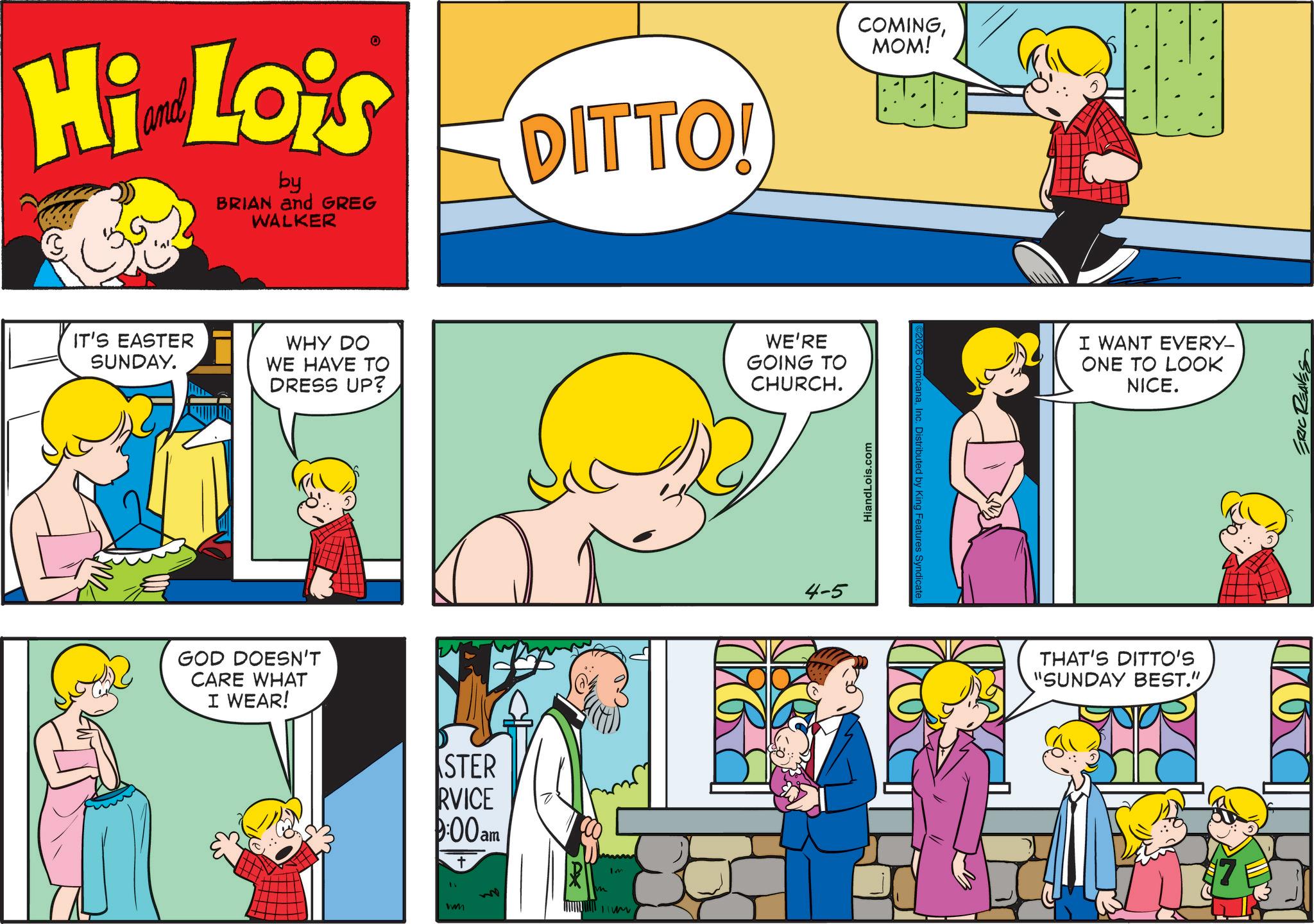 Conversation OCR: Hi Lois by BRIAN and GREG WALKER DITTO! COMINGMOM! IT'S EASTER SUNDAY. WHY DO WE HAVE TO DRESS UP? WE'RE GOING TO CHURCH. GOD DOESN'T CARE WHAT I WEAR! STER RVICE 9:00am Iv m IM wwm 4-5 HiandLois.com ©2026 ComicanaInc. Distributed by King Features Syndicate. I WANT EVERY- ONE TO LOOK NICE. THAT'S DITTO'S "SUNDAY BEST." ERIC REAVES ?? Hi Lois by BRIAN and GREG WALKER DITTO ! COMINGMOM ! IT'S EASTER SUNDAY . WHY DO WE HAVE TO DRESS UP ? WE'RE GOING TO CHURCH . GOD DOESN'T CARE WHAT I WEAR ! STER RVICE 9:00 am Iv m IM wwm 4-5 HiandLois.com © 2026 ComicanaInc. Distributed by King Features Syndicate . I WANT EVERY- ONE TO LOOK NICE . THAT'S DITTO'S " SUNDAY BEST . " ERIC REAVES ??