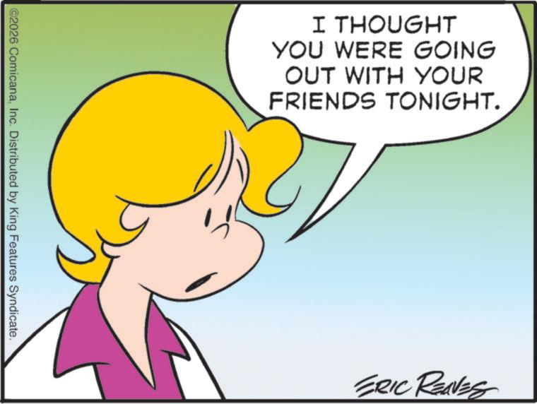 Graphics OCR: ©2026 ComicanaInc. Distributed by King Features Syndicate. I THOUGHT YOU WERE GOING OUT WITH YOUR FRIENDS TONIGHT. ERIC REAVES © 2026 ComicanaInc. Distributed by King Features Syndicate . I THOUGHT YOU WERE GOING OUT WITH YOUR FRIENDS TONIGHT . ERIC REAVES