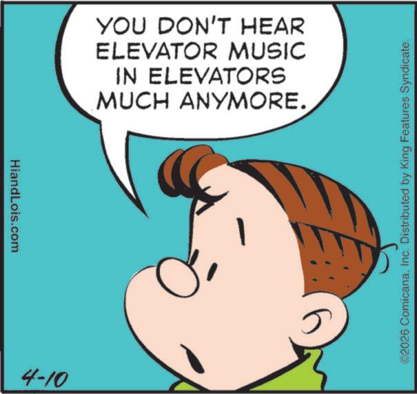 Pleased OCR: HiandLois.com 4-10 YOU DON'T HEAR ELEVATOR MUSIC IN ELEVATORS MUCH ANYMORE. ©2026 ComicanaInc. Distributed by King Features Syndicate. HiandLois.com 4-10 YOU DON'T HEAR ELEVATOR MUSIC IN ELEVATORS MUCH ANYMORE . © 2026 ComicanaInc. Distributed by King Features Syndicate .