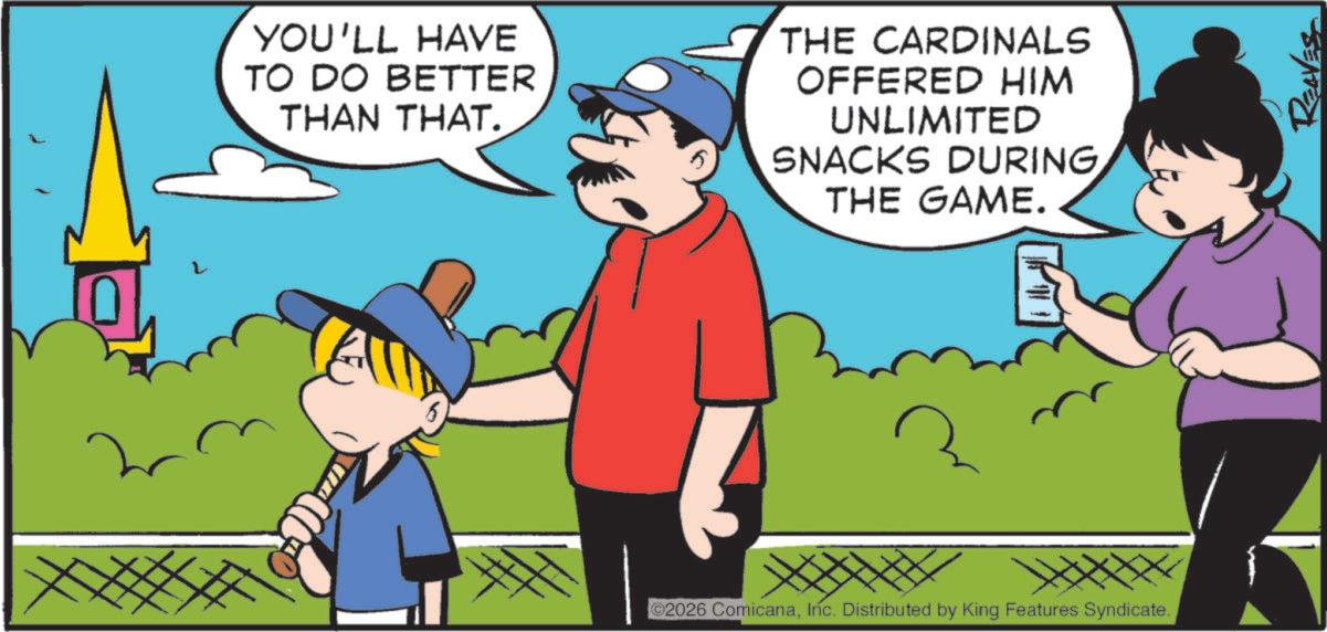 Happiness OCR: YOU'LL HAVE TO DO BETTER THAN THAT. 5 THE CARDINALS OFFERED HIM UNLIMITED SNACKS DURINGTHE GAME. 2026 ComicanaInc. Distributed by King Features Syndicate. REAVES YOU'LL HAVE TO DO BETTER THAN THAT . 5 THE CARDINALS OFFERED HIM UNLIMITED SNACKS DURINGTHE GAME . 2026 ComicanaInc. Distributed by King Features Syndicate . REAVES
