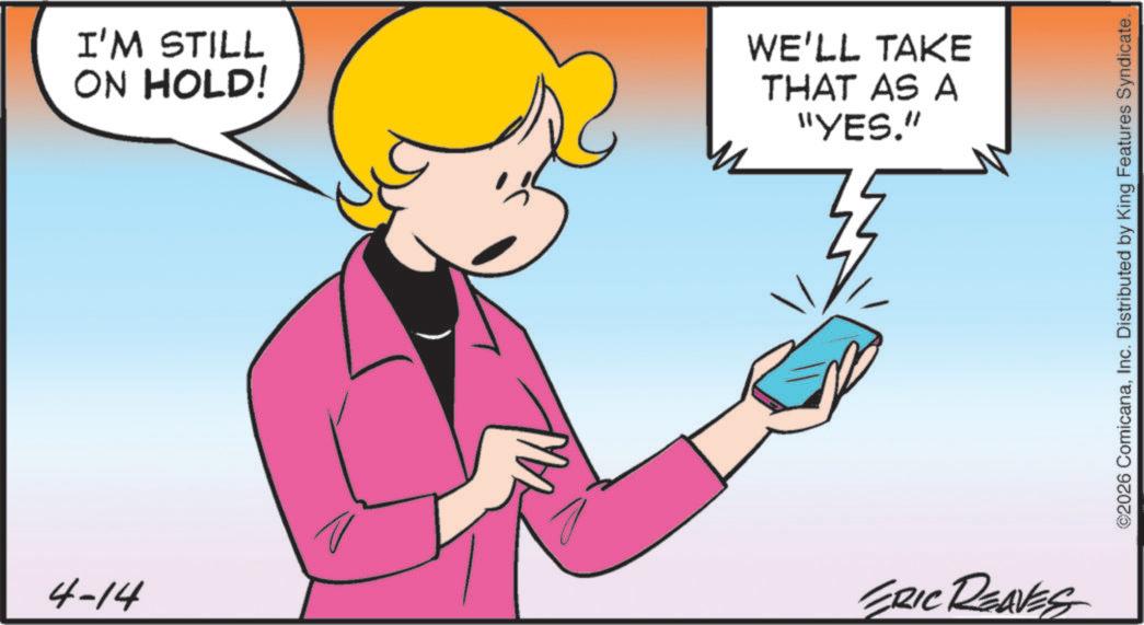 Comics OCR: I'M STILL ON HOLD! WE'LL TAKE THAT AS A "YES." 4-14 ERIC REAVES ©2026 ComicanaInc. Distributed by King Features Syndicate. I'M STILL ON HOLD ! WE'LL TAKE THAT AS A " YES . " 4-14 ERIC REAVES © 2026 ComicanaInc. Distributed by King Features Syndicate .
