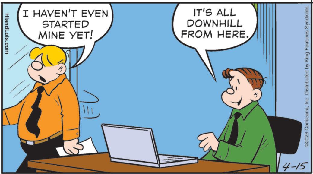 Comics OCR: HiandLois.com I HAVEN'T EVEN STARTED MINE YET! IT'S ALL DOWNHILL FROM HERE. ©2026 ComicanaInc. Distributed by King Features Syndicate. 4-15 HiandLois.com I HAVEN'T EVEN STARTED MINE YET ! IT'S ALL DOWNHILL FROM HERE . © 2026 ComicanaInc. Distributed by King Features Syndicate . 4-15