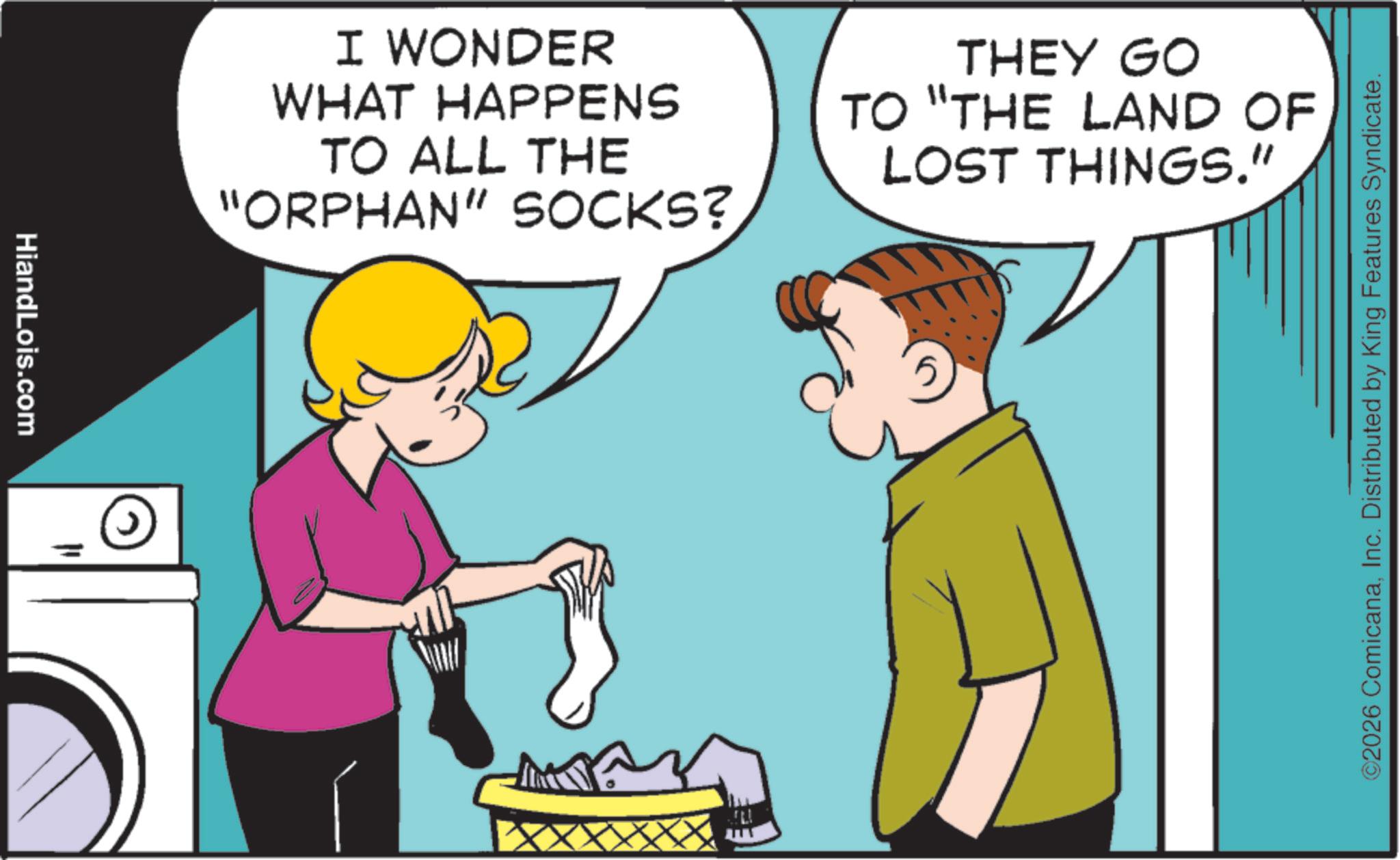 Animated cartoon OCR: HiandLois.com I WONDER WHAT HAPPENS TO ALL THE "ORPHAN" SOCKS? THEY GO TO "THE LAND OF LOST THINGS." ©2026 ComicanaInc. Distributed by King Features Syndicate. HiandLois.com I WONDER WHAT HAPPENS TO ALL THE " ORPHAN " SOCKS ? THEY GO TO " THE LAND OF LOST THINGS . " © 2026 ComicanaInc. Distributed by King Features Syndicate .