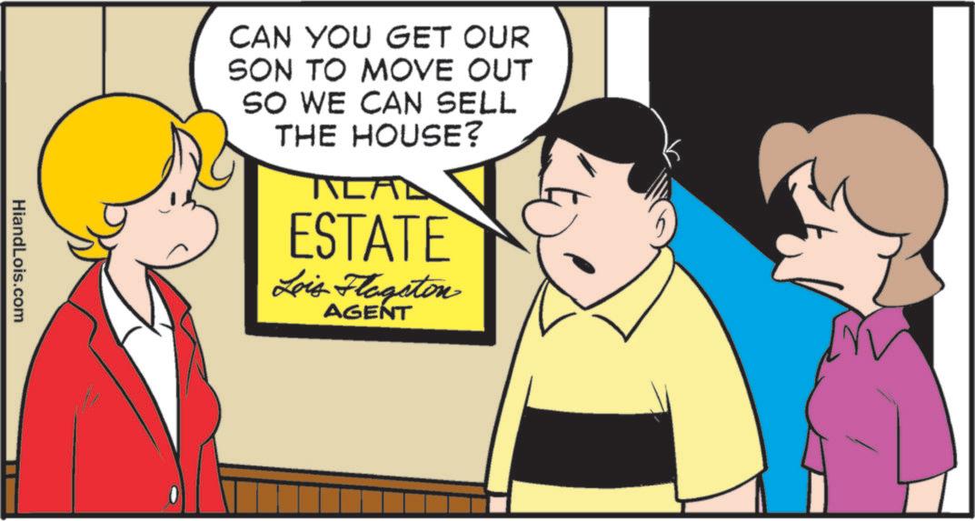 Photo caption OCR: CAN YOU GET OUR SON TO MOVE OUT SO WE CAN SELL THE HOUSE? ALAL ESTATE Lois Flagston AGENT HiandLois.com CAN YOU GET OUR SON TO MOVE OUT SO WE CAN SELL THE HOUSE ? ALAL ESTATE Lois Flagston AGENT HiandLois.com
