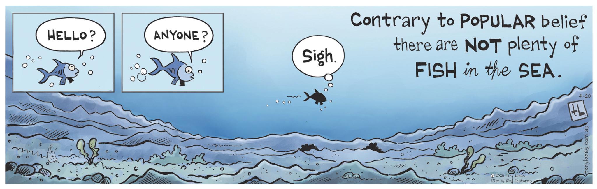 Marine biology OCR: HELLO? ANYONE? Sigh. Contrary to POPULAR belief there are NOT plenty of FISH in the SEA. 2026 Tony Lopes Dist. by King Features tonylopes.com.au 4-20 HELLO ? ANYONE ? Sigh . Contrary to POPULAR belief there are NOT plenty of FISH in the SEA . 2026 Tony Lopes Dist . by King Features tonylopes.com.au 4-20