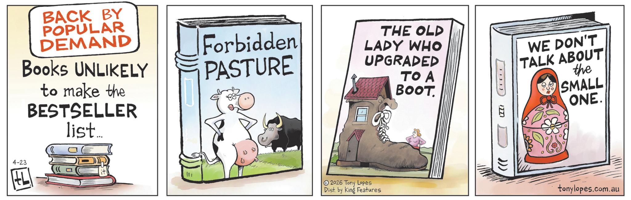 Comic book OCR: BACK BY POPULAR DEMAND Books UNLIKELY to make the BESTSELLER list... 4-23 E Forbidden PASTURE THE OLD LADY WHO UPGRADED ?? ? BOOT. 2026 Tony Lopes Dist. by King Features WE DON'T TALK ABOUT the SMALL ONE. ..... 1771 ))) tonylopes.com.au BACK BY POPULAR DEMAND Books UNLIKELY to make the BESTSELLER list ... 4-23 E Forbidden PASTURE THE OLD LADY WHO UPGRADED ?? ? BOOT . 2026 Tony Lopes Dist . by King Features WE DON'T TALK ABOUT the SMALL ONE . ..... 1771 ) ) ) tonylopes.com.au