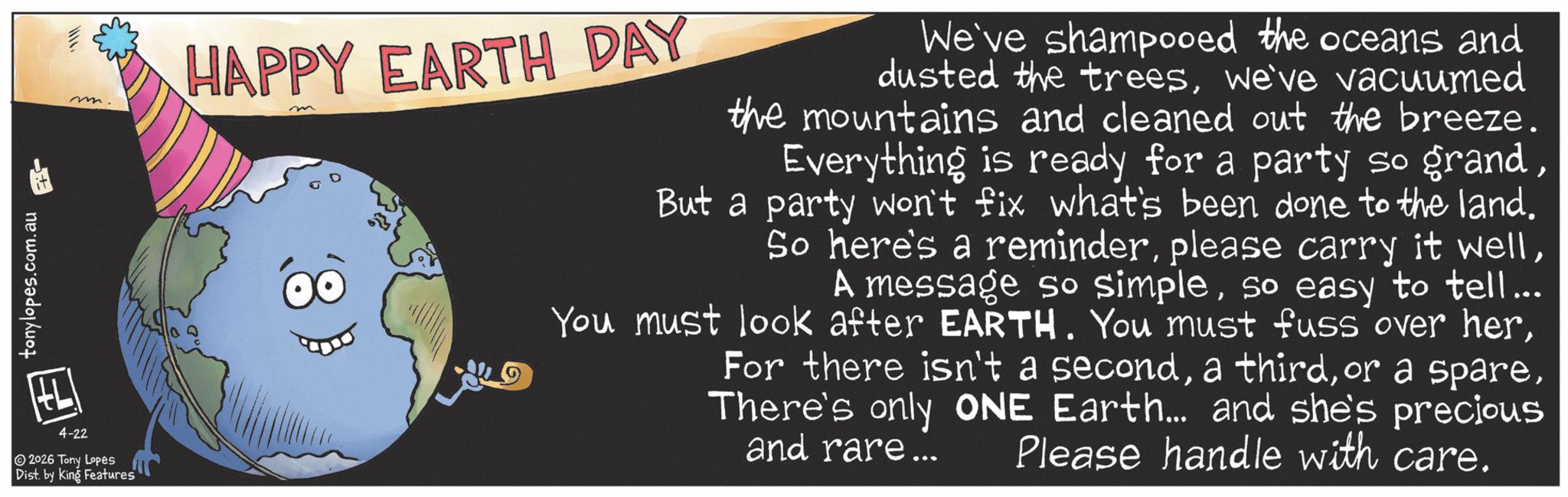 Graphic design OCR: tonylopes.com.au 4-22 2026 Tony Lopes Dist. by King Features m. HAPPY EARTH DAY m We've shampooed the oceans and dusted the treeswe've vacuumed the mountains and cleaned out the breeze. Everything is ready for a party so grandBut a party won't fix what's been done to the land. So here's a reminderso easy to tell... You must look after EARTH. You must fuss over herThere's only ONE Earth... and she's precious and rare... Please handle with care. tonylopes.com.au 4-22 2026 Tony Lopes Dist . by King Features m . HAPPY EARTH DAY m We've shampooed the oceans and dusted the treeswe've vacuumed the mountains and cleaned out the breeze . Everything is ready for a party so grandBut a party won't fix what's been done to the land . So here's a reminderplease carry it wellA message so simpleso easy to tell ... You must look after EARTH . You must fuss over herFor there isn't a seconda thirdor a spareThere's only ONE Earth ... and she's precious and rare ... Please handle with care .