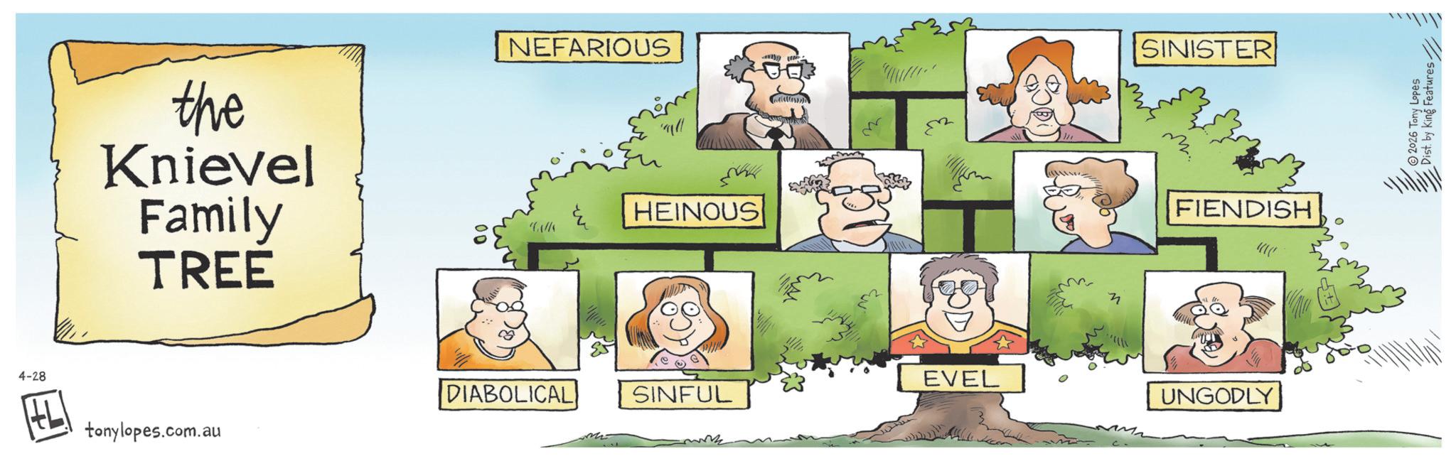 OCR: 4-28 the Knievel Family TREE NEFARIOUS HEINOUS EVEL DIABOLICAL SINFUL tonylopes.com.au 3 SINISTER FIENDISH UNGODLY 2026 Tony Lopes Dist. by King Features 4-28 the Knievel Family TREE NEFARIOUS HEINOUS EVEL DIABOLICAL SINFUL tonylopes.com.au 3 SINISTER FIENDISH UNGODLY 2026 Tony Lopes Dist . by King Features