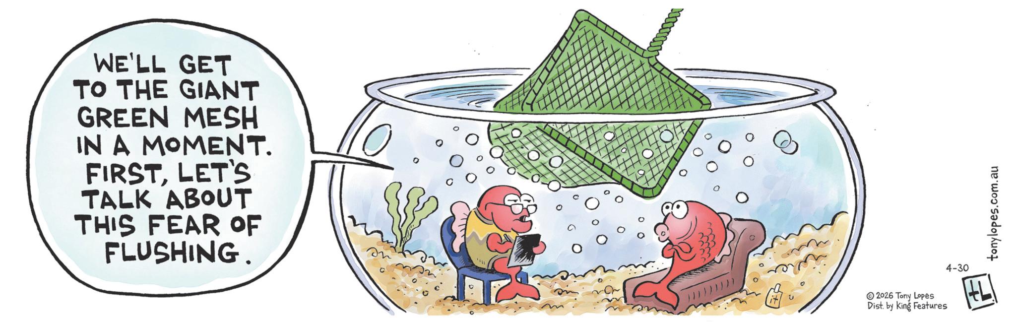 Fiction OCR: WE'LL GET TO THE GIANT GREEN MESH IN A MOMENT. FIRSTLET'S TALK ABOUT THIS FEAR OF FLUSHING. 0 2026 Tony Lopes Dist. by King Features 4-30 +L tonylopes.com.au WE'LL GET TO THE GIANT GREEN MESH IN A MOMENT . FIRSTLET'S TALK ABOUT THIS FEAR OF FLUSHING . 0 2026 Tony Lopes Dist . by King Features 4-30 + L tonylopes.com.au