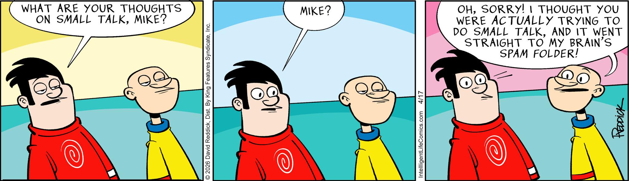 Graphics OCR: WHAT ARE YOUR THOUGHTS ON SMALL TALKMIKE? © 2026 David ReddickInc. MIKE? OHSORRY! I THOUGHT YOU WERE ACTUALLY TRYING TO DO SMALL TALKAND IT WENT STRAIGHT TO MY BRAIN'S SPAM FOLDER! IntellligentLifeComics.com 4/17 REDDICK WHAT ARE YOUR THOUGHTS ON SMALL TALKMIKE ? © 2026 David ReddickDist . By King Features SyndicateInc. MIKE ? OHSORRY ! I THOUGHT YOU WERE ACTUALLY TRYING TO DO SMALL TALKAND IT WENT STRAIGHT TO MY BRAIN'S SPAM FOLDER ! IntellligentLifeComics.com 4/17 REDDICK