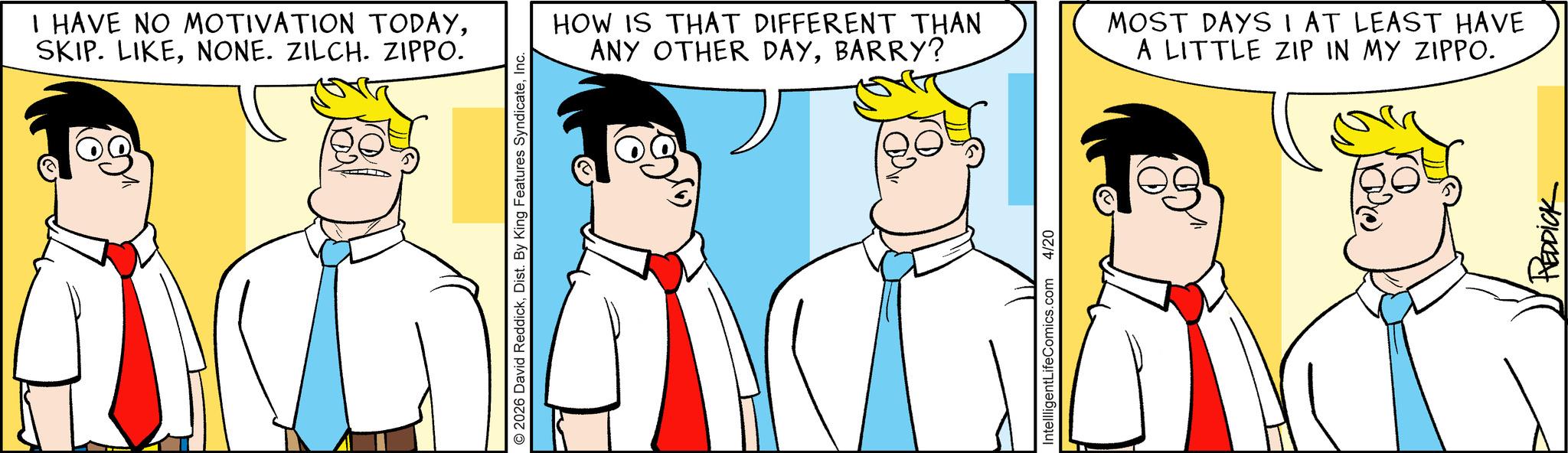 Animated cartoon OCR: I HAVE NO MOTIVATION TODAYNONE. ZILCH. ZIPPO. © 2026 David ReddickInc. 10? HOW IS THAT DIFFERENT THAN ANY OTHER DAYBARRY? MOST DAYS I AT LEAST HAVE A LITTLE ZIP IN MY ZIPPO. IntellligentLifeComics.com 4/20 REDDICK I HAVE NO MOTIVATION TODAYSKIP . LIKENONE . ZILCH . ZIPPO . © 2026 David ReddickDist . By King Features SyndicateInc. 10 ? HOW IS THAT DIFFERENT THAN ANY OTHER DAYBARRY ? MOST DAYS I AT LEAST HAVE A LITTLE ZIP IN MY ZIPPO . IntellligentLifeComics.com 4/20 REDDICK